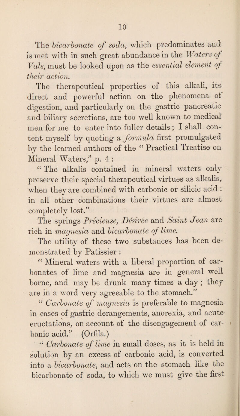 The bicarbonate of soda, which predominates and is met with in such great abundance in the Waters of Vais, must be looked upon as the essential element of their action. The therapeutical properties of this alkali, its- direct and powerful action on the phenomena of digestion, and particularly on the gastric pancreatic and biliary secretions, are too well known to medical men for me to enter into fuller details; I shall con¬ tent myself by quoting a formidci first promulgated by the learned authors of the “ Practical Treatise on Mineral Waters,” p. 4 : “ The alkalis contained in mineral waters only preserve their special therapeutical virtues as alkalis, when they are combined with carbonic or silicic acid : in all other combinations their virtues are almost completely lost.” The springs Precieuse, Desiree and Saint Jean are rich in magnesia and bicarbonate of lime. The utility of these two substances has been de¬ monstrated by Patissier : “ Mineral waters with a liberal proportion of car¬ bonates of lime and magnesia are in general well borne, and may be drunk many times a day ; they are in a word very agreeable to the stomach.” “ Carbonate of magnesia is preferable to magnesia in cases of gastric derangements, anorexia, and acute eructations, on account of the disengagement of car¬ bonic acid.” (Orfila.) “ Carbonate of lime in small doses, as it is held in solution by an excess of carbonic acid, is converted into a bicarbonate, and acts on the stomach like the bicarbonate of soda, to which we must give the first