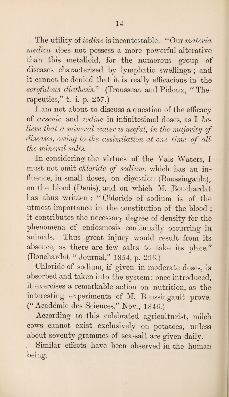 The utility of iodine is incontestable. “Our materia medica does not possess a more powerful alterative than this metalloid, for the numerous group of diseases characterised by lymphatic swellings ; and it cannot be denied that it is really efficacious in the scrofulous diathesis .” (Trousseau and Pidoux, “ The¬ rapeutics,” t. i. p. 257.) I am not about to discuss a question of the efficacy of arsenic and iodine in infinitesimal doses, as I be¬ lieve that a minercd ivater is useful, in the majority of diseases, owing to the assimilation at one time of all the mineral salts. In considering the virtues of the Yals Waters, I must not omit chloride of sodium, which has an in¬ fluence, in small doses, on digestion (Boussingault), on the blood (Denis), and on which M. Bouchardat has thus written : “ Chloride of sodium is of the utmost importance in the constitution of the blood ; it contributes the necessary degree of density for the phenomena of endosmosis continually occurring in animals. Thus great injury would result from its absence, as there are few salts to take its place.” (Bouchardat “Journal,” 1854, p. 296.) Chloride of sodium, if given in moderate doses, is absorbed and taken into the system: once introduced, it exercises a remarkable action on nutrition, as the interesting experiments of M. Boussingault prove. (“Academie des Sciences,” Nov., 1846.) According to this celebrated agriculturist, milch cows cannot exist exclusively on potatoes, unless about seventy grammes of sea-salt are given daily. Similar effects have been observed in the human being.