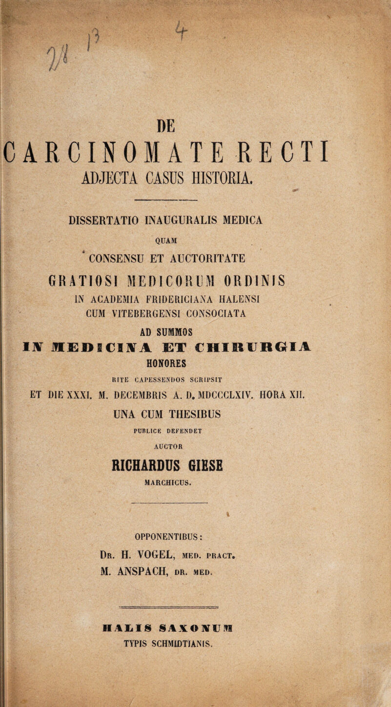 / J v' m DE CARCINOMATE RECTI ADJECTA CASUS HISTORIA. DISSERTATIO INAUGURALIS MEDICA QUAM ' CONSENSU ET AUCTORITATE GRATIOSI MEDICORUM ORDINIS IN ACADEMIA FRIDEUICIANA HALENSI CUM VITEBERGENSI CONSOCIATA AD SUMMOS II MEDICIIA ET CHIRURGIA HONORES RITE CAPESSENDOS SCRIPSIT ET DIE XXXI. M. DECEMBRIS A. D. MDCCCLXIV. HORA XII. UNA CUM THESIBUS PUBLICE DEFENDET AUCTOR RICHARDUS GIESE MARGHICUS. OPPONENTIBUS: Dr. H. VOGEL, MED. PRACT. || M. ANSPACH, DR. MED. ; • - ji ■ 1IALIS 8AXONU1H TYPIS SCHMIDTIANIS.