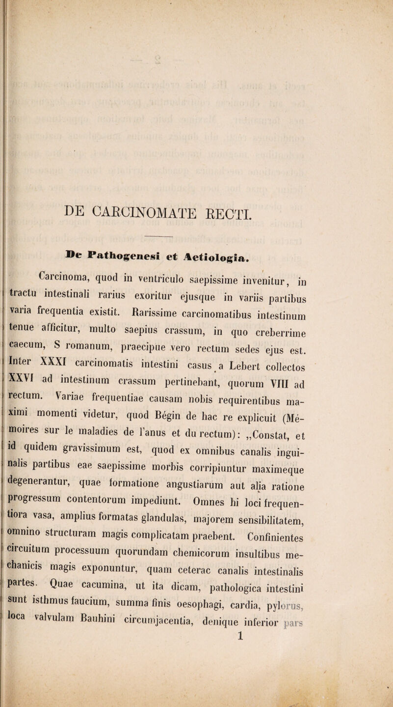 DE CARCINOMATE RECTI. Be Pathogenesi et Aetiologia. Carcinoma, quod in ventriculo saepissime invenitur, in tractu intestinali rarius exoritur ejusque in variis partibus varia frequentia existit. Rarissime carcinomatibus intestinum tenue aiticitur, multo saepius crassum, in quo creberrime caecum, S romanum, praecipue vero rectum sedes ejus est. Inter XXXI carcinomatis intestini casus a Lebert collectos XXVI ad intestinum crassum pertinebant, quorum VIII ad rectum. Variae frequentiae causam nobis requirentibus ma¬ ximi momenti videtur, quod Begin de hac re explicuit (Me- moires sur le maladies de Fanus et du rectum): „Constat, et id quidem gravissimum est, quod ex omnibus canalis ingui¬ nalis partibus eae saepissime morbis corripiuntur maximeque degenerantur, quae formatione angustiarum aut alia ratione progressum contentorum impediunt. Omnes hi loci frequen- tiora vasa, amplius formatas glandulas, majorem sensibilitatem, omnino structuram magis complicatam praebent. Confinientes circuitum processuum quorundam chemicorum insultibus me¬ chanicis magis exponuntur, quam ceterae canalis intestinalis partes. Quae cacumina, ut ita dicam, pathologica intestini sunt isthmus faucium, summa finis oesophagi, cardia, pylorus, loca valvulam Bauhini circumjacentia, denique inferior pars