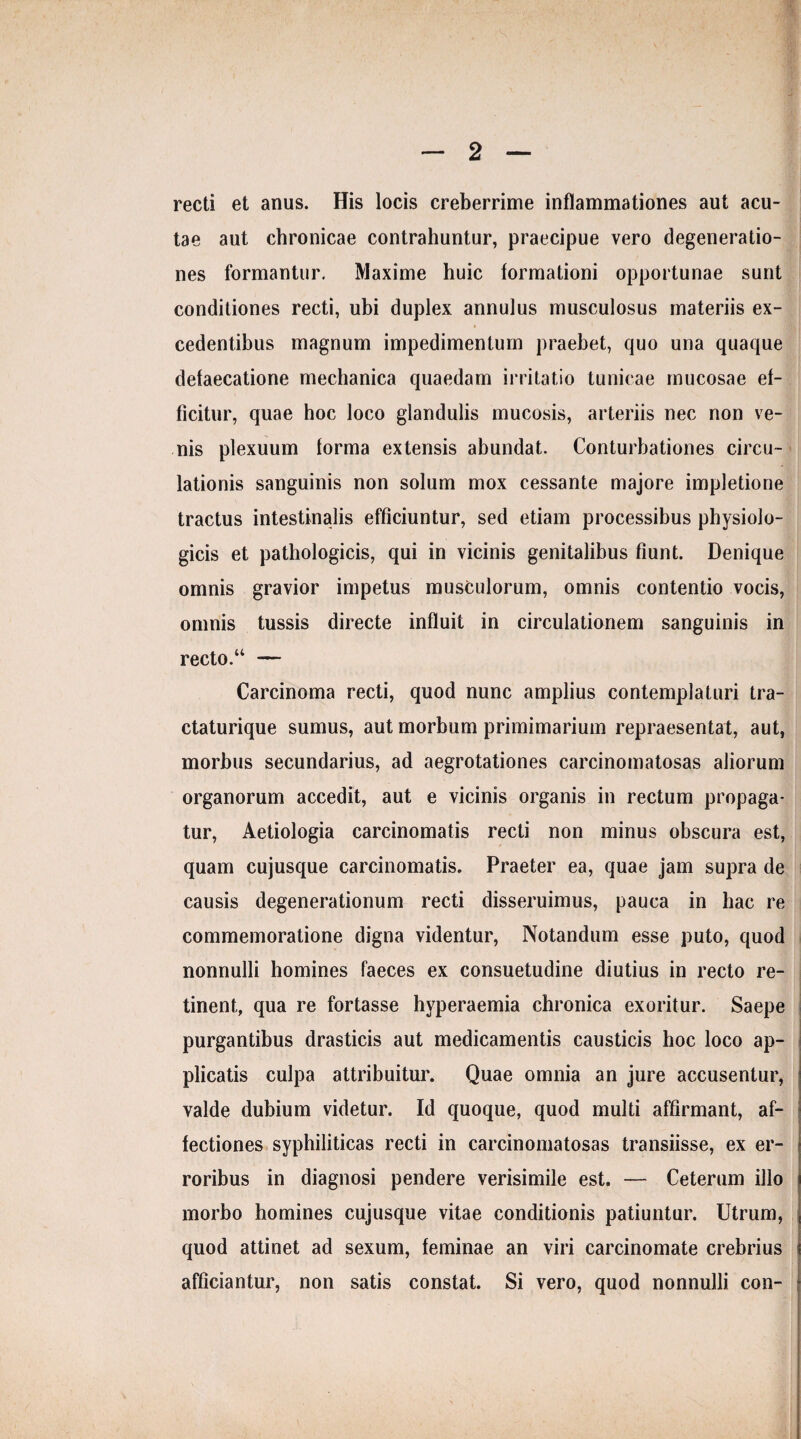 recti et anus. His locis creberrime inflammationes aut acu¬ tae aut chronicae contrahuntur, praecipue vero degeneratio¬ nes formantur. Maxime huic formationi opportunae sunt conditiones recti, ubi duplex annulus musculosus materiis ex¬ cedentibus magnum impedimentum praebet, quo una quaque delaecatione mechanica quaedam irritatio tunicae mucosae ef¬ ficitur, quae hoc loco glandulis mucosis, arteriis nec non ve¬ nis plexuum lorma extensis abundat. Conturbationes circu¬ lationis sanguinis non solum mox cessante majore impletione tractus intestinalis efficiuntur, sed etiam processibus physiolo¬ gicis et pathologicis, qui in vicinis genitalibus fiunt. Denique omnis gravior impetus musculorum, omnis contentio vocis, omnis tussis directe influit in circulationem sanguinis in recto.“ — Carcinoma recti, quod nunc amplius contemplaturi tra- ctaturique sumus, aut morbum primimarium repraesentat, aut, morbus secundarius, ad aegrotationes carcinomatosas aliorum organorum accedit, aut e vicinis organis in rectum propaga¬ tur, Aetiologia carcinomatis recti non minus obscura est, quam cujusque carcinomatis. Praeter ea, quae jam supra de causis degenerationum recti disseruimus, pauca in hac re commemoratione digna videntur, Notandum esse puto, quod nonnulli homines faeces ex consuetudine diutius in recto re¬ tinent, qua re fortasse hyperaemia chronica exoritur. Saepe purgantibus drasticis aut medicamentis causticis hoc loco ap¬ plicatis culpa attribuitur. Quae omnia an jure accusentur, valde dubium videtur. Id quoque, quod multi affirmant, af¬ fectiones syphiliticas recti in carcinomatosas transiisse, ex er¬ roribus in diagnosi pendere verisimile est. — Ceterum illo morbo homines cujusque vitae conditionis patiuntur. Utrum, quod attinet ad sexum, feminae an viri carcinomate crebrius afficiantur, non satis constat. Si vero, quod nonnulli con-