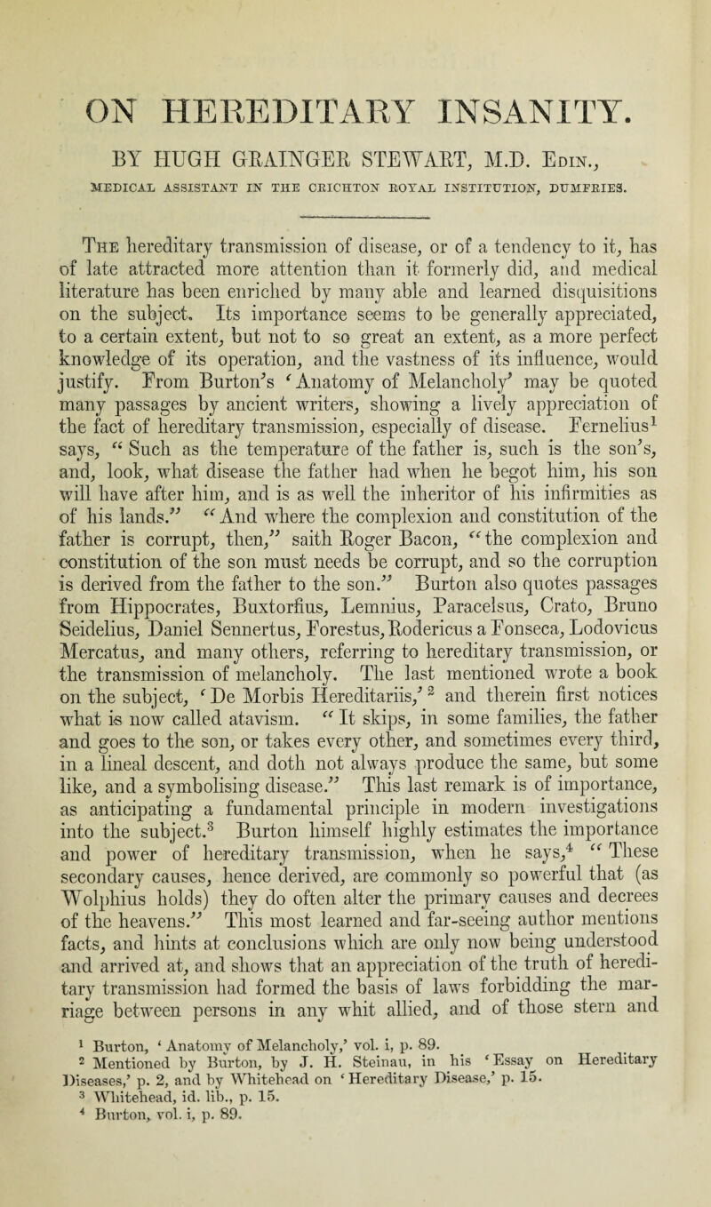 BY HUGH GRAINGER STEWART, MD. Edin., MEDICAL ASSISTANT IN THE CRICHTON R01rAL INSTITUTION, DUMFRIES. The hereditary transmission of disease, or of a tendency to it, has of late attracted more attention than it formerly did, and medical literature has been enriched by many able and learned disquisitions on the subject. Its importance seems to be generally appreciated, to a certain extent, but not to so great an extent, as a more perfect knowledge of its operation, and the vastness of its influence, would justify. From Burton's ‘'Anatomy of Melancholy' may be quoted many passages by ancient writers, showing a lively appreciation of the fact of hereditary transmission, especially of disease. Fernelius1 says, “ Such as the temperature of the father is, such is the son's, and, look, what disease the father had when he begot him, his son will have after him, and is as well the inheritor of his infirmities as of his lands. “ And wdiere the complexion and constitution of the father is corrupt, then, saith Roger Bacon, “ the complexion and constitution of the son must needs be corrupt, and so the corruption is derived from the father to the son. Burton also quotes passages from Hippocrates, Buxtorfius, Lemnius, Paracelsus, Crato, Bruno Seidelius, Daniel Sennertus, Forestus, Rodericus a Fonseca, Lodovicus Mercatus, and many others, referring to hereditary transmission, or the transmission of melancholy. The last mentioned wrote a book on the subject, fDe Morbis Hereditariis,'2 and therein first notices what is now called atavism. “ It skips, in some families, the father and goes to the son, or takes every other, and sometimes every third, in a lineal descent, and doth not always produce the same, but some like, and a symbolising disease. This last remark is of importance, as anticipating a fundamental principle in modern investigations into the subject.3 Burton himself highly estimates the importance and power of hereditary transmission, when he says,4 “ These secondary causes, hence derived, are commonly so powerful that (as Wolphius holds) they do often alter the primary causes and decrees of the heavens. This most learned and far-seeing author mentions facts, and hints at conclusions which are only now being understood and arrived at, and shows that an appreciation of the truth of heredi¬ tary transmission had formed the basis of laws forbidding the mar¬ riage between persons in any whit allied, and of those stern and 1 Burton, ‘ Anatomy of Melancholy,’ vol. i, p. 89. 2 Mentioned by Burton, by J. H. Steinau, in his ‘Essay on Hereditary Diseases,’ p. 2, and by Whitehead on ‘Hereditary Disease,’ p. 15. 3 Whitehead, id. lib., p. 15. 4 Burton, vol. i, p. 89.