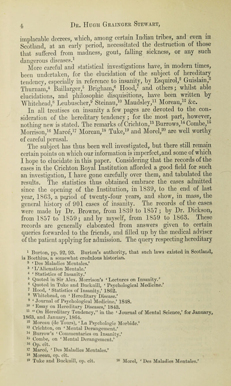 implacable decrees, which, among certain Indian tribes, and e\ en m Scotland, at an early period, necessitated the destruction of those that suffered from madness, gout, falling sickness, or any such dangerous diseases.1 More careful and statistical investigations have, in modern times, been undertaken, for the elucidation of the subject of lieieditary tendency, especially in reference to insanity, by Esquirol,3 Guislain,3 Thurnam,4 Baillarger,5 Brigham,6 Hood,7 and others; whilst able elucidations, and philosophic disquisitions, have been written by Whitehead,8 Leubuscher,9 Steinau,10 Maudsley,11 Moreau,13 &c. In all treatises on insanity a few pages are devoted to the con¬ sideration of the hereditary tendency; for the most part, however, nothing new is stated. The remarks of Crichton,13 Burrows,14 Combe,15 Morrison,16 Marce,17 Moreau,18 Tuke,19 and Morel,20 are well worthy of careful perusal. The subject has thus been well investigated, but there still remain certain points on which our information is imperfect, and some of which I hope to elucidate in this paper. Considering that the records of the cases in the Crichton Boyal Institution afforded a good field for such an investigation, I have gone carefully over them, and tabulated the results. The statistics thus obtained embrace the cases admitted since the opening of the Institution, in 1839, to the end of last year, 1863, a period of twenty-four years, and show, in mass, the general history of 901 cases of insanity. The records of the cases were made by Hr. Browne, from 1839 to 1857; by Hr. Hickson, from 1857 to 1859 ; and by myself, from 1859 to 1863. These records are generally elaborated from answers given to certain queries forwarded to the friends, and filled up by the medical adviser of the patient applying for admission. The query respecting hereditary 1 Burton, pp. 92, 93. Burton’s authority, that such laws existed in Scotland, is Boethius, a somewhat credulous historian. 2 ‘ Des Maladies Mentales.’ 3 ‘ L’Alienation Mentale.’ 4 ‘ Statistics of Insanity.’ 5 Quoted in Sir Alex. Morrison’s ‘Lectures on Insanity.’ 6 Quoted in Tuke and Bucknill, ‘ Psychological Medicine.’ 7 Hood, ‘ Statistics of Insanity,’ 1862. 8 Whitehead, on ‘ Hereditary Disease.’ 9 * Journal of Psychological Medicine,’ 1848. 10 ‘ Essay on Hereditary Diseases,’ 1843. 11 “On Hereditary Tendency,” in the ‘ Journal of Mental Science,’ for January, 1863, and January, 1864. 12 Moreau (de Tours), ‘La Psychologie Morbide.’ 13 Crichton, on * Mental Derangement.’ 14 Burrow’s ‘ Commentaries on Insanity.’ 15 Combe, on ‘ Mental Derangement.’ 16 Op. cit. 17 Marce, ‘ Des Maladies Mentales.’ 18 Moreau, op. cit. 19 Tuke and Bucknill, op. cit. 20 Morel, ‘ Des Maladies Mentales.’