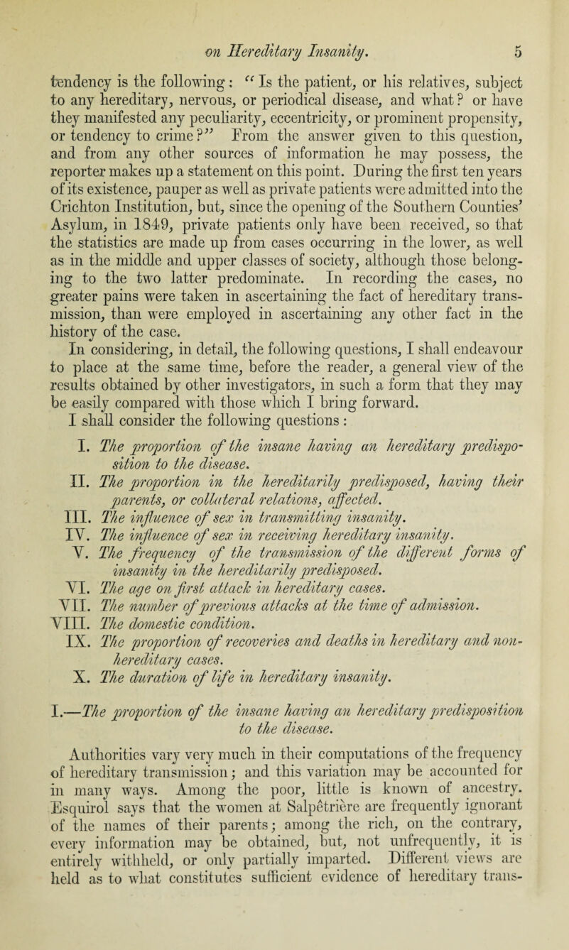 tendency is the following: <c Is the patient, or his relatives, subject to any hereditary, nervous, or periodical disease, and what ? or have they manifested any peculiarity, eccentricity, or prominent propensity, or tendency to crime ?” From the answer given to this question, and from any other sources of information he may possess, the reporter makes up a statement on this point. During the first ten years of its existence, pauper as well as private patients were admitted into the Crichton Institution, but, since the opening of the Southern Counties’ Asylum, in 1849, private patients only have been received, so that the statistics are made up from cases occurring in the lower, as well as in the middle and upper classes of society, although those belong¬ ing to the two latter predominate. In recording the cases, no greater pains were taken in ascertaining the fact of hereditary trans¬ mission, than were employed in ascertaining any other fact in the history of the case. In considering, in detail, the following questions, I shall endeavour to place at the same time, before the reader, a general view of the results obtained by other investigators, in such a form that they may be easily compared with those which I bring forward. I shall consider the following questions : I. The proportion of the insane having an hereditary predispo¬ sition to the disease. II. The proportion in the hereditarily predisposed, having their parents, or collateral relations, affected. III. The influence of sex in transmitting insanity. IY. The influence of sex in receiving hereditary insanity. Y. The frequency of the transmission of the different forms of insanity in the hereditarily predisposed. YI. The age on first attach in hereditary cases. YII. The number of previous attacks at the time of admission. YIII. The domestic condition. IX. The proportion of recoveries and deaths in hereditary and non- hereditary cases. X. The duration of life in hereditary insanity. I.—The proportion of the insane having an hereditary predisposition to the disease. Authorities vary very much in their computations of the frequency of hereditary transmission; and this variation may be accounted for in many ways. Among the poor, little is known of ancestry. Esquirol says that the women at Salpetriere are frequently ignorant of the names of their parents; among the rich, on the contrary, every information may be obtained, but, not unfrequently, it is entirely withheld, or only partially imparted. Different views are held as to what constitutes sufficient evidence of hereditary trails-