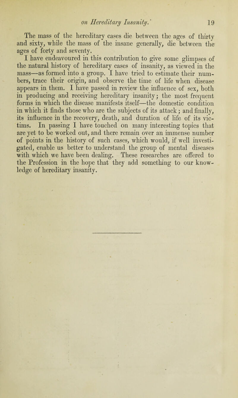 The mass of the hereditary cases die between the ages of thirty and sixty, while the mass of the insane generally, die between the ages of forty and seventy. I have endeavoured in this contribution to give some glimpses of the natural history of hereditary cases of insanity, as viewed in the mass—as formed into a group. I have tried to estimate their num¬ bers, trace their origin, and observe the time of life when disease appears in them. I have passed in review the influence of sex, both in producing and receiving hereditary insanity; the most frequent forms in which the disease manifests itself—the domestic condition in which it finds those who are the subjects of its attack; and finally, its influence in the recovery, death, and duration of life of its vic¬ tims. In passing I have touched on many interesting topics that are yet to be worked out, and there remain over an immense number of points in the history of such cases, which would, if well investi¬ gated, enable us better to understand the group of mental diseases with which we have been dealing. These researches are offered to the Profession in the hope that they add something to our know¬ ledge of hereditary insanity.