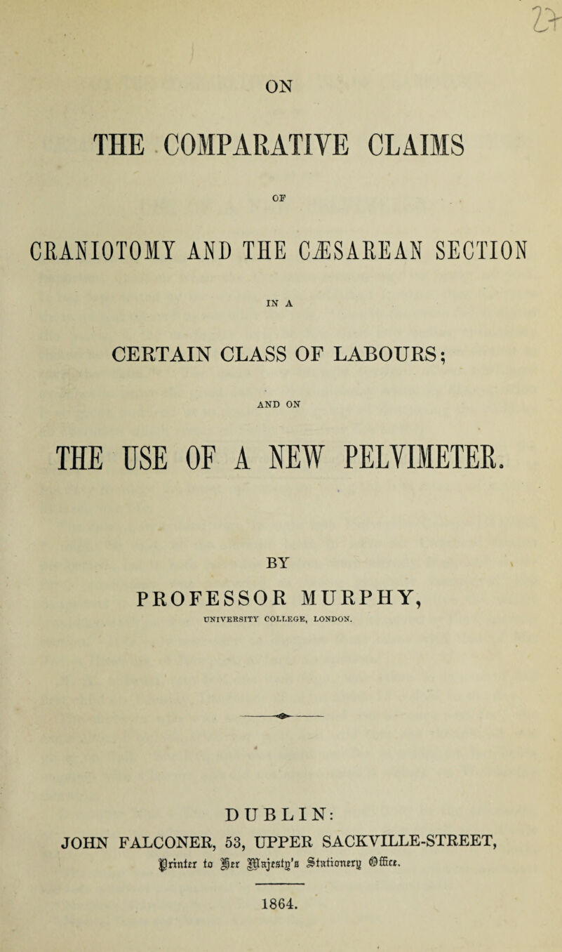 V ON THE COMPARATIVE CLAIMS CRANIOTOMY AND THE CASAREAN SECTION IN A CERTAIN CLASS OF LABOURS; AND ON THE USE OF A NEW PELVIMETER, BY PROFESSOR MURPHY, UNIVERSITY COLLEGE, LONDON. DUBLIN: JOHN FALCONER, 53, UPPER SACKVILLE-STREET, printer to %tx gHajrstg’s Stationery (Dffice. 1864.