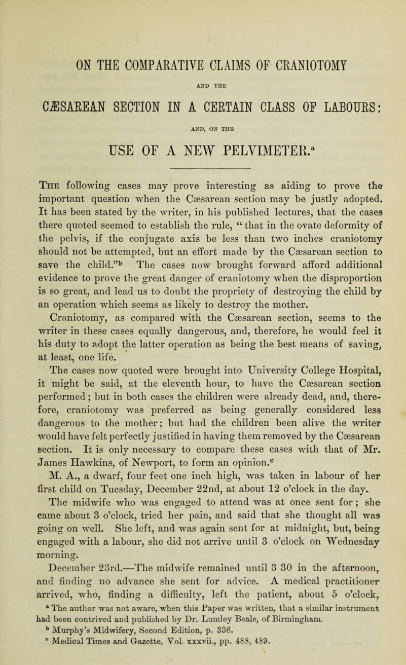 ON THE COMPARATIVE CLAIMS OF CRANIOTOMY AND THE CESAREAN SECTION IN A CERTAIN CLASS OF LABOURS; AND, ON THE USE OF A NEW PELVIMETER.8 The following cases may prove interesting as aiding to prove the important question when the Csesarean section may be justly adopted. It has been stated by the writer, in his published lectures, that the cases there quoted seemed to establish the rule, “ that in the ovate deformity of the pelvis, if the conjugate axis be less than two inches craniotomy should not be attempted, but an effort made by the Csesarean section to save the child.”b The cases now brought forward afford additional evidence to prove the great danger of craniotomy when the disproportion is so great, and lead us to doubt the propriety of destroying the child by an operation which seems as likely to destroy the mother. Craniotomy, as compared with the Csesarean section, seems to the writer in these cases equally dangerous, and, therefore, he would feel it his duty to adopt the latter operation as being the best means of saving, at least, one life. The cases now quoted were brought into University College Hospital, it might be said, at the eleventh hour, to have the Csesarean section performed; but in both cases the children were already dead, and, there¬ fore, craniotomy was preferred as being generally considered less dangerous to the mother; but had the children been alive the writer would have felt perfectly justified in having them removed by the Csesarean section. It is only necessary to compare these cases with that of Mr. James Hawkins, of Newport, to form an opinion.0 M. A., a dwarf, four feet one inch high, was taken in labour of her first child on Tuesday, December 22nd, at about 12 o’clock in the day. The midwife who was engaged to attend was at once sent for ; she came about 3 o’clock, tried her pain, and said that she thought all was going on well. She left, and was again sent for at midnight, but, being engaged with a labour, she did not arrive until 3 o’clock on Wednesday morning. December 23rd.—The midwife remained until 3 30 in the afternoon, and finding no advance she sent for advice. A medical practitioner arrived, who, finding a difficulty, left the patient, about 5 o’clock, a The author was not aware, when this Paper was written, that a similar instrument had been contrived and published by Dr. Lumley Beale, of Birmingham. b Murphy’s Midwifery, Second Edition, p. 336. c Medical Times and Gazette, Yol. xxxvii., pp. 488, 489.
