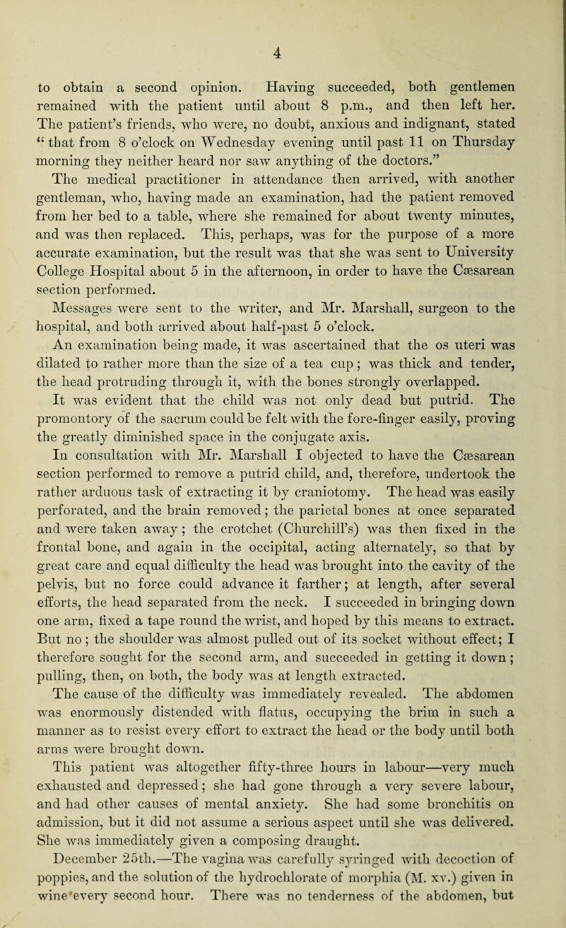 to obtain a second opinion. Having succeeded, both gentlemen remained with the patient until about 8 p.m., and then left her. The patient’s friends, who were, no doubt, anxious and indignant, stated “ that from 8 o’clock on Wednesday evening until past 11 on Thursday morning they neither heard nor saw anything of the doctors.” The medical practitioner in attendance then arrived, with another gentleman, who, having made an examination, had the patient removed from her bed to a table, where she remained for about twenty minutes, and was then replaced. This, perhaps, was for the purpose of a more accurate examination, but the result was that she was sent to University College Hospital about 5 in the afternoon, in order to have the Caesarean section performed. Messages were sent to the writer, and Mr. Marshall, surgeon to the hospital, and both arrived about half-past 5 o’clock. An examination being made, it was ascertained that the os uteri was dilated to rather more than the size of a tea cup ; was thick and tender, the head protruding through it, with the bones strongly overlapped. It was evident that the child was not only dead but putrid. The promontory of the sacrum could be felt with the fore-finger easily, proving the greatly diminished space in the conjugate axis. In consultation with Mr. Marshall I objected to have the Caesarean section performed to remove a putrid child, and, therefore, undertook the rather arduous task of extracting it by craniotomy. The head was easily perforated, and the brain removed; the parietal bones at once separated and were taken away; the crotchet (Churchill’s) was then fixed in the frontal bone, and again in the occipital, acting alternately, so that by great care and equal difficulty the head was brought into the cavity of the pelvis, but no force could advance it farther; at length, after several efforts, the head separated from the neck. I succeeded in bringing down one arm, fixed a tape round the wrist, and hoped by this means to extract. But no; the shoulder was almost pulled out of its socket without effect; I therefore sought for the second arm, and succeeded in getting it down ; pulling, then, on both, the body was at length extracted. The cause of the difficulty was immediately revealed. The abdomen was enormously distended with flatus, occupying the brim in such a manner as to resist every effort to extract the head or the body until both arms were brought down. This patient was altogether fifty-three hours in labour—very much exhausted and depressed; she had gone through a very severe labour, and had other causes of mental anxiety. She had some bronchitis on admission, but it did not assume a serious aspect until she was delivered. She was immediately given a composing draught. December 25th.—The vagina was carefully syringed with decoction of poppies, and the solution of the hydrochlorate of morphia (M. xv.) given in wine'every second hour. There was no tenderness of the abdomen, but