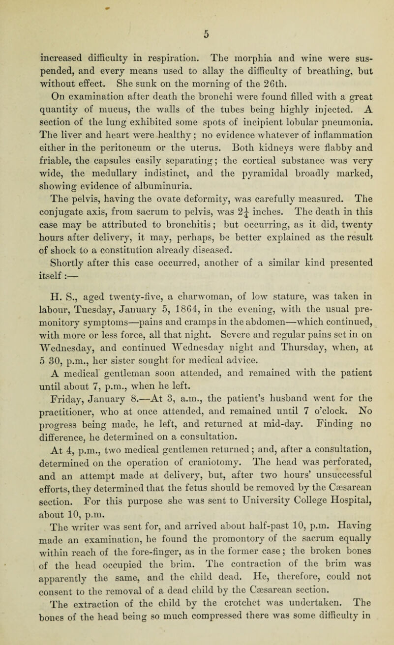 increased difficulty in respiration. The morphia and wine were sus¬ pended, and every means used to allay the difficulty of breathing, but without effect. She sunk on the morning of the 26th. On examination after death the bronchi were found filled with a great quantity of mucus, the walls of the tubes being highly injected. A section of the lung exhibited some spots of incipient lobular pneumonia. The liver and heart were healthy ; no evidence whatever of inflammation either in the peritoneum or the uterus. Both kidneys were flabby and friable, the capsules easily separating; the cortical substance wras very wide, the medullary indistinct, and the pyramidal broadly marked, showing evidence of albuminuria. The pelvis, having the ovate deformity, was carefully measured. The conjugate axis, from sacrum to pelvis, was 2^ inches. The death in this case may be attributed to bronchitis; but occurring, as it did, twenty hours after delivery, it may, perhaps, be better explained as the result of shock to a constitution already diseased. Shortly after this case occurred, another of a similar kind presented itself :— H. S., aged twenty-five, a charwoman, of low stature, was taken in labour, Tuesday, January 5, 1864, in the evening, with the usual pre¬ monitory symptoms—pains and cramps in the abdomen—which continued, with more or less force, all that night. Severe and regular pains set in on Wednesday, and continued Wednesday night and Thursday, when, at 5 30, p.m., her sister sought for medical advice. A medical gentleman soon attended, and remained with the patient until about 7, p.m., when he left. Friday, January 8.—At 3, a.m., the patient’s husband went for the practitioner, who at once attended, and remained until 7 o’clock. No progress being made, he left, and returned at mid-day. Finding no difference, he determined on a consultation. At 4, p.m., two medical gentlemen returned; and, after a consultation, determined on the operation of craniotomy. The head was perforated, and an attempt made at delivery, but, after two hours’ unsuccessful efforts, they determined that the fetus should be removed by the Cesarean section. For this purpose she was sent to University College Hospital, about 10, p.m. The writer was sent for, and arrived about half-past 10, p.m. Having made an examination, he found the promontory of the sacrum equally within reach of the fore-finger, as in the former case; the broken bones of the head occupied the brim. The contraction of the brim was apparently the same, and the child dead. He, therefore, could not consent to the removal of a dead child by the Caesarean section. The extraction of the child by the crotchet was undertaken. The bones of the head being so much compressed there was some difficulty in