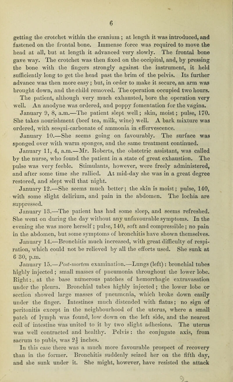 getting the crotchet within the cranium ; at length it was introduced, and fastened on the frontal bone. Immense force was required to move the head at all, but at length it advanced very slowly. The frontal bone gave way. The crotchet was then fixed on the occipital, and, by pressing the bone with the fingers strongly against the instrument, it held sufficiently long to get the head past the brim of the pelvis. Its further advance was then more easy; but, in order to make it secure, an arm was brought down, and the child removed. The operation occupied two hours. The patient, although very much exhausted, bore the operation very well. An anodyne was ordered, and poppy fomentation for the vagina. January 9, 8, a.m.—The patient slept well; skin, moist; pulse, 170. She takes nourishment (beef tea, milk, wine) well. A bark mixture was ordered, with sesqui-carbonate of ammonia in effervescence. January 10.—She seems going on favourably. The surface was sponged over with warm sponges, and the same treatment continued. January 11, 4, a.m.—Mr. Roberts, the obstetric assistant, was called by the nurse, who found the patient in a state of great exhaustion. The pulse was very feeble. Stimulants, however, were freely administered, and after some time she rallied. At mid-day she was in a great degree restored, and slept well that night. January 12.—She seems much better; the skin is moist; pulse, 140, with some slight delirium, and pain in the abdomen. The lochia are suppressed. January 13.—The patient has had some sleep, and seems refreshed. She went on during the day without any unfavourable symptoms. In the evening she was more herself ; pulse, 140, soft and compressible; no pain in the abdomen, but some symptoms of bronchitis have shown themselves. January 14.—Bronchitis much increased, with great difficulty of respi¬ ration, which could not be relieved by all the efforts used. She sunk at 6 30, p.m. January 15.—Post-mortem examination.—Lungs (left) : bronchial tubes highly injected ; small masses of pneumonia throughout the lower lobe. Right: . at the base numerous patches of hemorrhagic extravasation under the pleura. Bronchial tubes highly injected ; the lower lobe or section showed large masses of pneumonia, which broke doAvn easily under the finger. Intestines much distended with flatus; no sign of peritonitis except in the neighbourhood of the uterus, where a small patch of lymph was found, low down on the left side, and the nearest coil of intestine was united to it by two slight adhesions. The uterus was well contracted and healthy. Pelvis : the conjugate axis, from sacrum to pubis, was 2^ inches. In this case there was a much more favourable prospect of recovery than in the former. Bronchitis suddenly seized her on the fifth day, and she sunk under it. She might, however, have resisted the attack