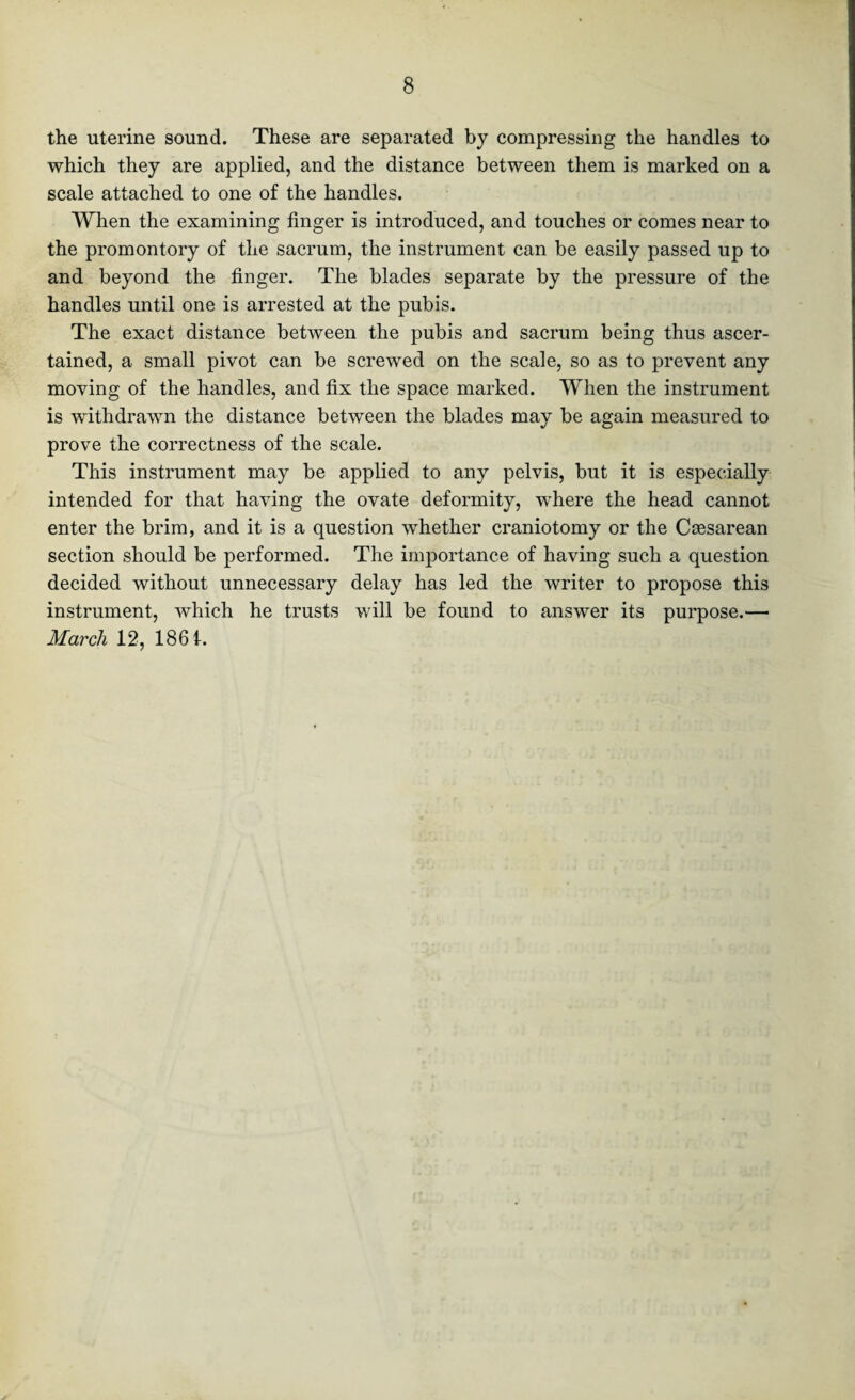 the uterine sound. These are separated by compressing the handles to which they are applied, and the distance between them is marked on a scale attached to one of the handles. When the examining finger is introduced, and touches or comes near to the promontory of the sacrum, the instrument can be easily passed up to and beyond the finger. The blades separate by the pressure of the handles until one is arrested at the pubis. The exact distance between the pubis and sacrum being thus ascer¬ tained, a small pivot can be screwed on the scale, so as to prevent any moving of the handles, and fix the space marked. When the instrument is withdrawn the distance between the blades may be again measured to prove the correctness of the scale. This instrument may be applied to any pelvis, but it is especially intended for that having the ovate deformity, -where the head cannot enter the brim, and it is a question whether craniotomy or the Caesarean section should be performed. The importance of having such a question decided without unnecessary delay has led the writer to propose this instrument, which he trusts will be found to answer its purpose.— March 12, 1861.