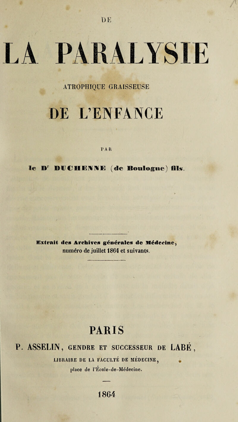 LA PARALYSIE ATROPHIQUE GRAISSEUSE DE L’ENFANCE PAR le Dr DUCMENNE (de Boulogne) 111$. Extrait des Archives générales de Médecine , numéro de juillet 1864 et suivants. PARIS P. ASSELIN, GENDRE ET SUCCESSEUR DE LABÉ , LIBRAIRE DE I,A FACULTE DE MÉDECINE, m T place de l’EcoIe-de-Médecine. 1864