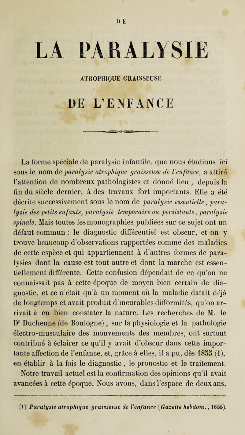 DE LA PARALYSIE ATROPHIQUE GRAISSEUSE DE L’ENFANCE La forme spéciale cle paralysie infantile, que nous étudions ici sous le nom de paralysie atrophique graisseuse de Venfance, a attiré l’attention de nombreux pathologistes et donné lieu , depuis la fin du siècle dernier, à des travaux fort importants. Elle a été décrite successivement sous le nom de paralysie essentielle, para¬ lysie des petits enfants, paralysie temporaire ou persistante, paralysie spinale. Mais toutes les monographies publiées sur ce sujet ont un défaut commun : le diagnostic différentiel est obscur, et on y trouve beaucoup d’observations rapportées comme des maladies de cette espèce et qui appartiennent à d’autres formes de para¬ lysies dont la cause est tout autre et dont la marche est essen¬ tiellement différente. Cette confusion dépendait de ce qu’on ne connaissait pas à cette époque de moyen bien certain de dia¬ gnostic, et ce n’était qu’à un moment où la maladie datait déjà de longtemps et avait produit d’incurables difformités, qu’on ar¬ rivait à en bien constater la nature. Les recherches de M. le Dr Duchenne (de Boulogne), sur la physiologie et la pathologie électro-musculaire des mouvements des membres, ont surtout contribué à éclairer ce qu’il y avait d’obscur dans cette impor¬ tante affection de l’enfance, et, grâce à elles, il a pu, dès 1855 (1), en établir à la fois le diagnostic, le pronostic et le traitement. Notre travail actuel est la confirmation des opinions qu’il avait avancées à cette époque. Nous avons, dans l’espace de deux ans, (I) Paralysie atrophique graisseuse de Venfance (Gazette hebdom., 1855).