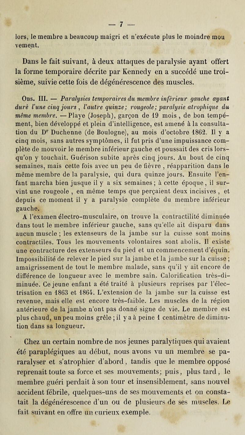 lors, le membre a beaucoup maigri et n’exécute plus le moindre mou vement. Dans le fait suivant, à deux attaques de paralysie ayant offert la forme temporaire décrite par Kennedy en a succédé une troi¬ sième, suivie cette fois de dégénérescence des muscles. Obs. III. — Paralysies temporaires du membre inférieur gauche ayant duré l'une cinq jours , l'autre quinze; rougeole ; paralysie atrophique du même membre. —Playe (Joseph), garçon de 19 mois , de bon tempé- ment, bien développé et plein d’intelligence, est amené à la consulta¬ tion du Dr Duchenne (de Boulogne), au mois d’octobre 1862. Il y a cinq mois, sans autres symptômes, il fut pris d’une impuissance com¬ plète de mouvoir le membre inférieur gauche et poussait des cris lors¬ qu’on y touchait. Guérison subite après cinq jours. Au bout de cinq semaines, mais cette fois avec un peu de fièvre , réapparition dans le même membre de la paralysie, qui dura quinze jours. Ensuite l’en¬ fant marcha bien jusque il y a six semaines ; à cette époque, il sur¬ vint une rougeole , en même temps que perçaient deux incisives , et depuis ce moment il y a paralysie complète du membre inférieur gauche. A l’examen électro-musculaire, on trouve la contractilité diminuée dans tout le membre inférieur gauche, sans qu’elle ait disparu dans aucun muscle ; les extenseurs de la jambe sur la cuisse sont moins contractiles. Tous les mouvements volontaires sont abolis. Il existe une contracture des extenseurs du pied et un commencement d’équin. Impossibilité de relever le pied sur la jambe et la jambe sur la cuisse ; amaigrissement de tout le membre malade, sans qu’il y ait encore de différence de longueur avec le membre sain. Calorification très-di¬ minuée. Ce jeune enfant a été traité à plusieurs reprises par l’élec¬ trisation en 1863 et 1864. L’extension de la jambe sur la cuisse est revenue, mais elle est encore très-faible. Les muscles de la région antérieure de la jambe n’ont pas donné signe de vie. Le membre est plus chaud, un peu moins grêle ; il y a à peine 1 centimètre de diminu¬ tion dans sa longueur. Chez un certain nombre de nos jeunes paralytiques qui avaient été paraplégiques au début, nous avons vu un membre se pa- raralyser et s’atrophier d’abord, tandis que le membre opposé reprenait toute sa force et ses mouvements; puis, plus tard, le membre guéri perdait à son tour et insensiblement, sans nouvel accident fébrile, quelques-uns de ses mouvements et on consta¬ tait la dégénérescence d’un ou de plusieurs de ses muscles. Le fait suivant en offre un curieux exemple.