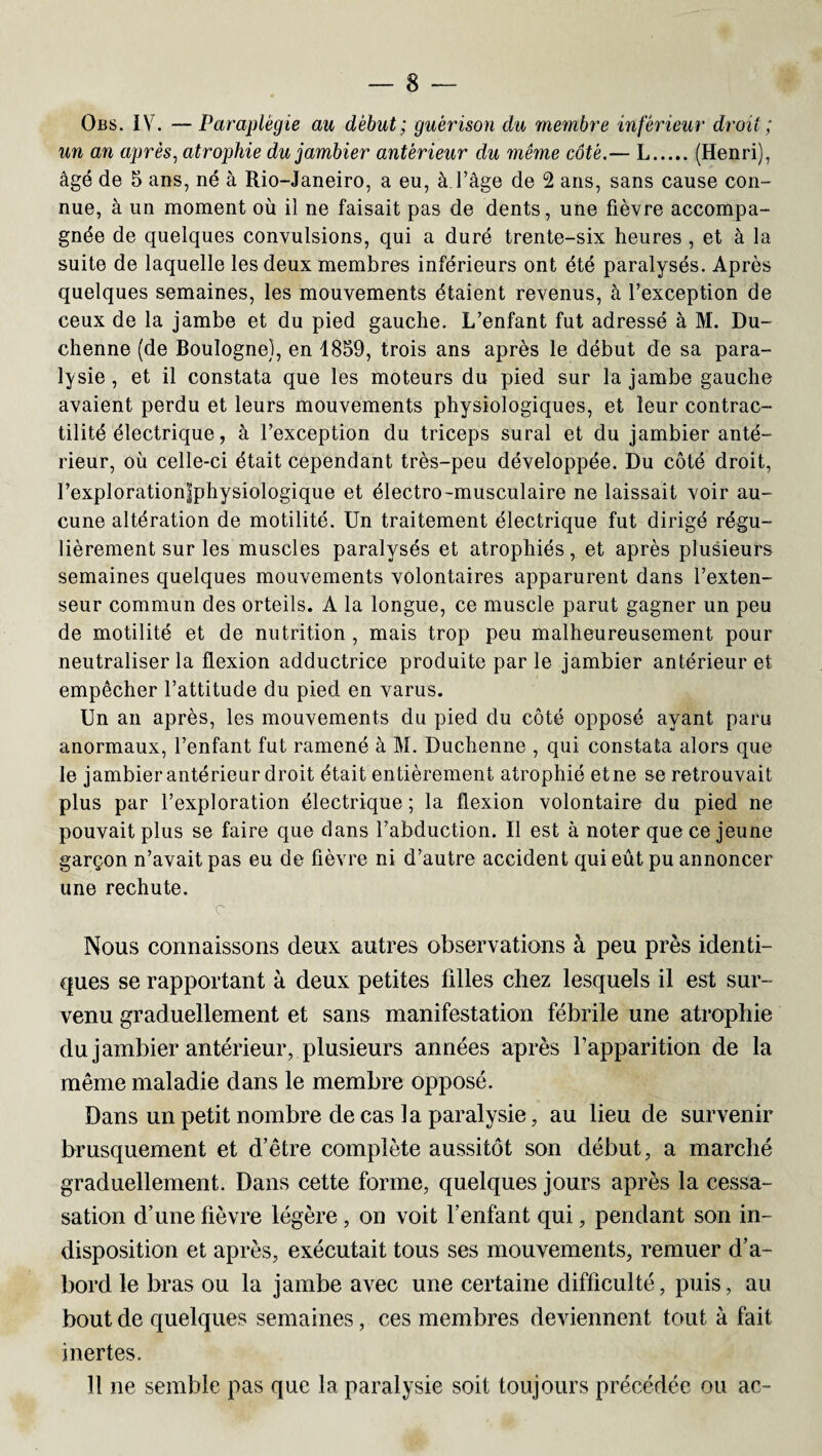 Obs. IV. —Paraplégie au début ; guérison du membre inférieur droit ; un an après, atrophie du jambier antérieur du même côté.— L.(Henri), âgé de 5 ans, né à Rio-Janeiro, a eu, à. l’âge de 2 ans, sans cause con¬ nue, à un moment où il ne faisait pas de dents, une fièvre accompa¬ gnée de quelques convulsions, qui a duré trente-six heures , et à la suite de laquelle les deux membres inférieurs ont été paralysés. Après quelques semaines, les mouvements étaient revenus, à l’exception de ceux de la jambe et du pied gauche. L’enfant fut adressé à M. Du- chenne (de Boulogne), en 4859, trois ans après le début de sa para¬ lysie , et il constata que les moteurs du pied sur la jambe gauche avaient perdu et leurs mouvements physiologiques, et leur contrac¬ tilité électrique, à l’exception du triceps sural et du jambier anté¬ rieur, où celle-ci était cependant très-peu développée. Du côté droit, l’exploration|physiologique et électro-musculaire ne laissait voir au¬ cune altération de motilité. Un traitement électrique fut dirigé régu¬ lièrement sur les muscles paralysés et atrophiés, et après plusieurs semaines quelques mouvements volontaires apparurent dans l’exten¬ seur commun des orteils. A la longue, ce muscle parut gagner un peu de motilité et de nutrition , mais trop peu malheureusement pour neutraliser la flexion adductrice produite parle jambier antérieur et empêcher l’attitude du pied en varus. Un an après, les mouvements du pied du côté opposé ayant paru anormaux, l’enfant fut ramené à M. Duchenne , qui constata alors que le jambier antérieur droit était entièrement atrophié et ne se retrouvait plus par l’exploration électrique; la flexion volontaire du pied ne pouvait plus se faire que dans l’abduction. Il est à noter que ce jeune garçon n’avait pas eu de fièvre ni d’autre accident qui eût pu annoncer une rechute. c Nous connaissons deux autres observations à peu près identi¬ ques se rapportant à deux petites filles chez lesquels il est sur¬ venu graduellement et sans manifestation fébrile une atrophie du jambier antérieur, plusieurs années après l’apparition de la même maladie dans le membre opposé. Dans un petit nombre de cas la paralysie, au lieu de survenir brusquement et d’être complète aussitôt son début, a marché graduellement. Dans cette forme, quelques jours après la cessa- sation d’une fièvre légère , on voit l’enfant qui, pendant son in¬ disposition et après, exécutait tous ses mouvements, remuer d’a¬ bord le bras ou la jambe avec une certaine difficulté, puis, au bout de quelques semaines, ces membres deviennent tout à fait inertes. Il ne semble pas que la paralysie soit toujours précédée ou ac-