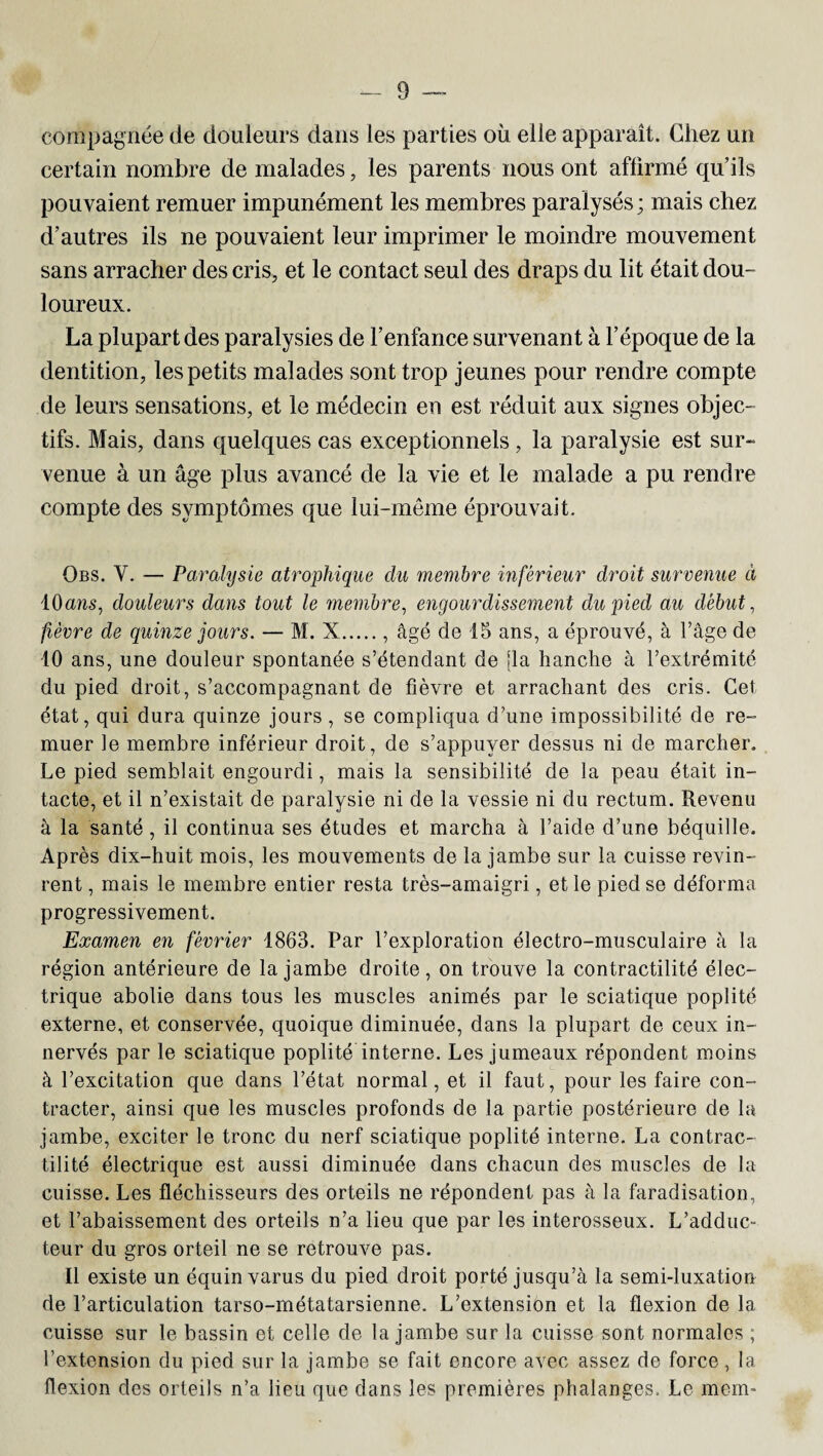 compagnie de douleurs dans les parties ou elle apparaît. Chez un certain nombre de malades, les parents nous ont affirmé qu’ils pouvaient remuer impunément les membres paralysés ; mais chez d’autres ils ne pouvaient leur imprimer le moindre mouvement sans arracher des cris, et le contact seul des draps du lit était dou¬ loureux. La plupart des paralysies de l’enfance survenant à l’époque de la dentition, les petits malades sont trop jeunes pour rendre compte de leurs sensations, et le médecin en est réduit aux signes objec¬ tifs. Mais, dans quelques cas exceptionnels , la paralysie est sur¬ venue à un âge plus avancé de la vie et le malade a pu rendre compte des symptômes que lui-même éprouvait. Obs. Y. — Paralysie atrophique du membre inférieur droit survenue à 10 ans, douleurs dans tout le membre, engourdissement du pied au début, fièvre de quinze jours. — M. X., âgé de 15 ans, a éprouvé, à l’âge de 10 ans, une douleur spontanée s’étendant de [la hanche à l’extrémité du pied droit, s’accompagnant de fièvre et arrachant des cris. Gel état, qui dura quinze jours, se compliqua d’une impossibilité de re¬ muer le membre inférieur droit, de s’appuyer dessus ni de marcher. Le pied semblait engourdi, mais la sensibilité de la peau était in¬ tacte, et il n’existait de paralysie ni de la vessie ni du rectum. Revenu à la santé, il continua ses études et marcha à l’aide d’une béquille. Après dix-huit mois, les mouvements de la jambe sur la cuisse revin¬ rent , mais le membre entier resta très-amaigri, et le pied se déforma progressivement. Examen en février 1863. Par l’exploration électro-musculaire à la région antérieure de la jambe droite, on trouve la contractilité élec¬ trique abolie dans tous les muscles animés par le sciatique poplité externe, et conservée, quoique diminuée, dans la plupart de ceux in¬ nervés par le sciatique poplité interne. Les jumeaux répondent moins à l’excitation que dans l’état normal, et il faut, pour les faire con¬ tracter, ainsi que les muscles profonds de la partie postérieure de la jambe, exciter le tronc du nerf sciatique poplité interne. La contrac¬ tilité électrique est aussi diminuée dans chacun des muscles de la cuisse. Les fléchisseurs des orteils ne répondent pas à la faradisation, et l’abaissement des orteils n’a lieu que par les interosseux. L’adduc- teur du gros orteil ne se retrouve pas. Il existe un équin varus du pied droit porté jusqu’à la semi-luxation de l’articulation tarso-métatarsienne. L’extension et la flexion de la cuisse sur le bassin et celle de la jambe sur la cuisse sont normales ; l’extension du pied sur la jambe se fait encore avec assez de force, la flexion des orteils n’a. lieu que dans les premières phalanges. Le mem»