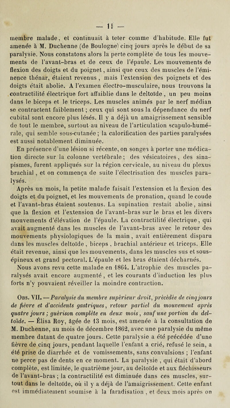 U membre malade, et continuait à teter comme d’habitude. Elle fut amenée à M. Duchenne (de Boulogne) cinq jours après le début de sa paralysie. Nous constatons alors la perte complète de tous les mouve¬ ments de l’avant-bras et de ceux de l’épaule. Les mouvements de flexion des doigts et du poignet, ainsi que ceux des muscles de l’émi¬ nence thénar, étaient revenus , mais l’extension des poignets et des doigts était abolie. A l’examen électro-musculaire, nous trouvons la contractilité électrique fort affaiblie dans le deltoïde , un peu moins dans le biceps et le triceps. Les muscles animés par le nerf médian se contractent faiblement ; ceux qui sont sous la dépendance du nerf cubital sont encore plus lésés. Il y a déjà un amaigrissement sensible de tout le membre, surtout au niveau de l’articulation scapulo-humé- rale, qui semble sous-cutanée ; la calorification des parties paralysées est aussi notablement diminuée. En présence d’une lésion si récente, on songea à porter une médica¬ tion directe sur la colonne vertébrale ; des vésicatoires, des sina¬ pismes, furent appliqués sur la région cervicale, au niveau du plexus brachia] , et on commença de suite l’électrisation des muscles para¬ lysés. Après un mois, la petite malade faisait l’extension et la flexion des doigts et du poignet, et les mouvements de pronation, quand le coude et l’avant-bras étaient soutenus. La supination restait abolie, ainsi que la flexion et l’extension de l’avant-bras sur le bras et les divers mouvements d’élévation de l’épaule. La contractilité électrique, qui avait augmenté dans les muscles de l’avant-bras avec le retour des mouvements physiologiques de la main , avait entièrement disparu dans les muscles deltoïde , biceps , brachial antérieur et triceps. Elle était revenue, ainsi que les mouvements, dans les muscles sus et sous- épineux et grand pectoral. L’épaule et les bras étaient décharnés. Nous avons revu cette malade en 1864. L’atrophie des muscles pa¬ ralysés avait encore augmenté , et les courants d’induction les plus forts n’v pouvaient réveiller la moindre contraction. Obs. VIL — Paralysie du membre supérieur droit, précédée de cinq jours de fièvre et d'accidents gastriques, retour partiel du mouvement après quatre jours ; guérison complète en deux mois, sauf une portion du del¬ toïde. — Élisa Roy, âgée de 13 mois, est amenée à la consultation de M. Duchenne, au mois de décembre 1862, avec une paralysie du même membre datant de quatre jours. Cette paralysie a été précédée d’une fièvre de cinq jours, pendant laquelle l’enfant a crié, refusé le sein, a été prise de diarrhée et de vomissements, sans convulsions ; l’enfant ne perce pas de dents en ce moment. La paralysie , qui était d’abord complète, est limitée, le quatrième jour, au deltoïde et aux fléchisseurs de l’avant-bras ; la contractilité est diminuée dans ces muscles, sur¬ tout dans le deltoïde, où il y a déjà de l’amaigrissement. Cette enfant est immédiatement soumise à la faradisation , et deux mois après on