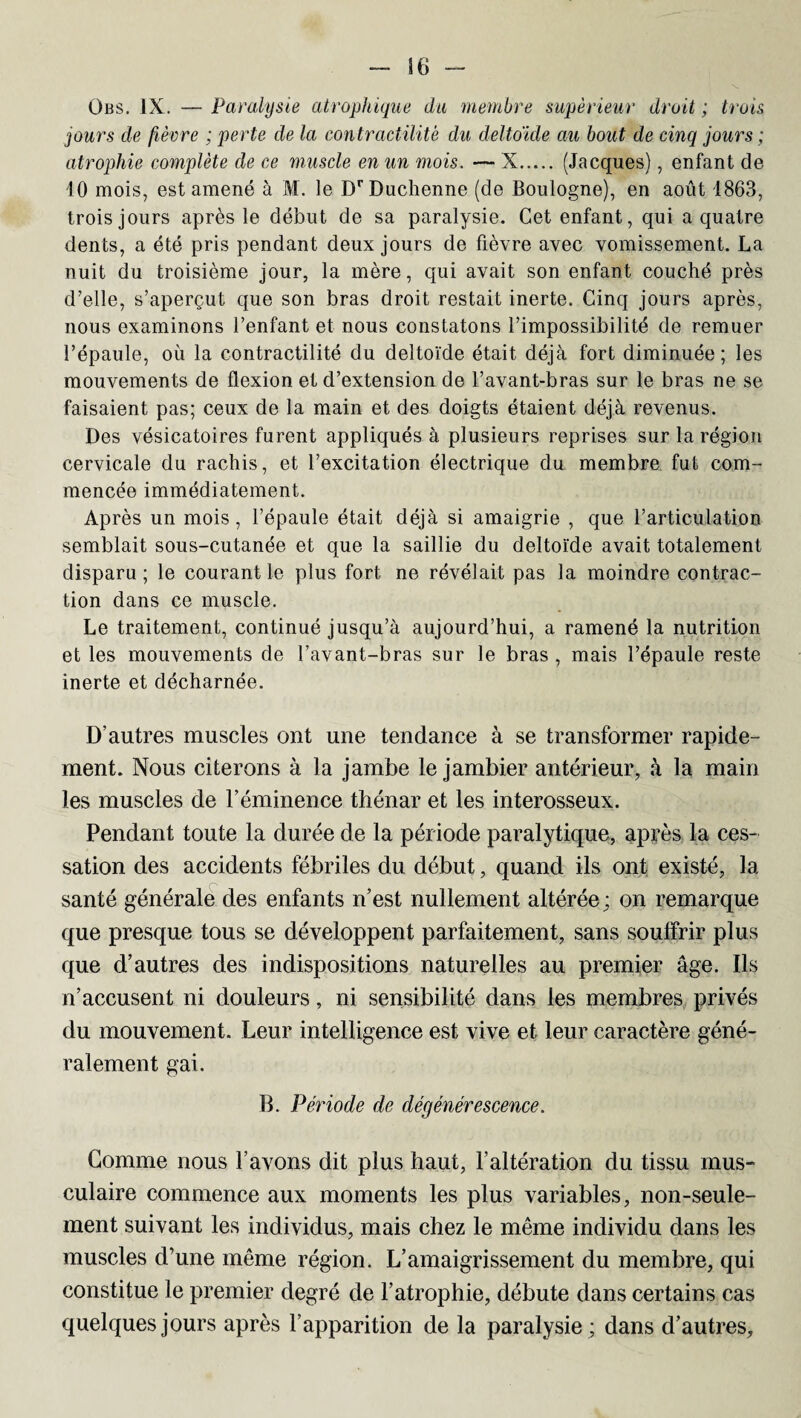 Übs. IX. — Paralysie atrophique du membre supérieur droit ; trois jours de fièvre ; perte de la contractilité du deltoïde au bout de cinq jours ; atrophie complète de ce muscle en un mois. — X. (Jacques), enfant de 10 mois, est amené à M. le DrDuchenne (de Boulogne), en août 1863, trois jours après le début de sa paralysie. Cet enfant, qui a quatre dents, a été pris pendant deux jours de fièvre avec vomissement. La nuit du troisième jour, la mère, qui avait son enfant couché près d’elle, s’aperçut que son bras droit restait inerte. Cinq jours après, nous examinons l’enfant et nous constatons l’impossibilité de remuer l’épaule, où la contractilité du deltoïde était déjà fort diminuée; les mouvements de flexion et d’extension de l’avant-bras sur le bras ne se faisaient pas; ceux de la main et des doigts étaient déjà revenus. Des vésicatoires furent appliqués à plusieurs reprises sur la région cervicale du rachis, et l’excitation électrique du membre fut com¬ mencée immédiatement. Après un mois, l’épaule était déjà si amaigrie , que l’articulation semblait sous-cutanée et que la saillie du deltoïde avait totalement disparu; le courant le plus fort ne révélait pas la moindre contrac¬ tion dans ce muscle. Le traitement, continué jusqu’à aujourd’hui, a ramené la nutrition et les mouvements de l’avant-bras sur le bras , mais l’épaule reste inerte et décharnée. D’autres muscles ont une tendance à se transformer rapide¬ ment. Nous citerons à la jambe le jambier antérieur, à la main les muscles de l’éminence thénar et les interosseux. Pendant toute la durée de la période paralytique, après la ces¬ sation des accidents fébriles du début, quand ils ont existé, la santé générale des enfants n’est nullement altérée; on remarque que presque tous se développent parfaitement, sans souffrir plus que d’autres des indispositions naturelles au premier âge. Ils n’accusent ni douleurs, ni sensibilité dans les membres privés du mouvement. Leur intelligence est vive et leur caractère géné¬ ralement gai. B. Période de dégénérescence. Gomme nous l’avons dit plus haut, l’altération du tissu mus¬ culaire commence aux moments les plus variables, non-seule¬ ment suivant les individus, mais chez le même individu dans les muscles d’une même région. L’amaigrissement du membre, qui constitue le premier degré de l’atrophie, débute dans certains cas quelques jours après l’apparition de la paralysie ; dans d’autres,