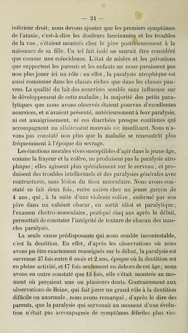 inférieur droit; nous devons ajouter que les premiers symptômes de l’ataxie, c’est-à-dire les douleurs lancinantes et les troubles de la vue, s’étaient montrés chez le père postérieurement à la naissance de sa fille. Un tel fait isolé ne saurait être considéré que comme une coïncidence. L'état de misère et les privations que supportent les parents et les enfants ne nous paraissent pas non plus jouer ici un rôle : en effet, la paralysie atrophique est aussi commune dans les classes riches que dans les classes pau¬ vres. La qualité du lait des nourrices semble sans influence sur le développement de cette maladie ; la majorité des petits para¬ lytiques que nous avons observés étaient pourvus d’excellentes nourrices, et n’avaient présenté, antérieurement à leur paralysie, ni cet amaigrissement, ni ces diarrhées presque continues qui accompagnent un allaitement mauvais ou insuffisant. Nous n’a¬ vons pas constaté non plus que la maladie se rencontrât plus fréquemment à l’époque du sevrage. Les émotions morales vives susceptibles d’agir dans le jeune âge, comme la frayeur et la colère, ne produisent pas la paralysie atro¬ phique; elles agissent plus spécialement sur le cerveau; et pro¬ duisent des troubles intellectuels et des paralysies générales avec contractures, sans lésion du tissu musculaire. Nous avons con¬ staté ce fait deux fois, entre autres chez un jeune garçon de 4 ans, qui, à la suite d’une violente colère, enfermé par son père dans un cabinet obscur, en sortit idiot et paralytique; l’examen électro-musculaire, pratiqué cinq ans après le début, permettait de constater l’intégrité de texture de chacun des mus¬ cles paralysés. La seule cause prédisposante qui nous semble incontestable, c’est la dentition. En effet, d’après les observations où nous avons pu être exactement renseignés sur le début, la paralysie est survenue 37 fois entre 6 mois et 2 ans, époque où la dentition est en pleine activité, et 17 fois seulement en dehors de cet âge; nous avons en outre constaté que 13 fois, elle s’était montrée au mo¬ ment où perçaient une ou plusieurs dents. Contrairement aux observations de Heine, qui fait jouer un grand rôle à la dentition difficile ou anormale, nous avons remarqué, d’après le dire des parents, que la paralysie qui survenait au moment d’une évolu¬ tion n’était pas accompagnée de symptômes fébriles plus vio-