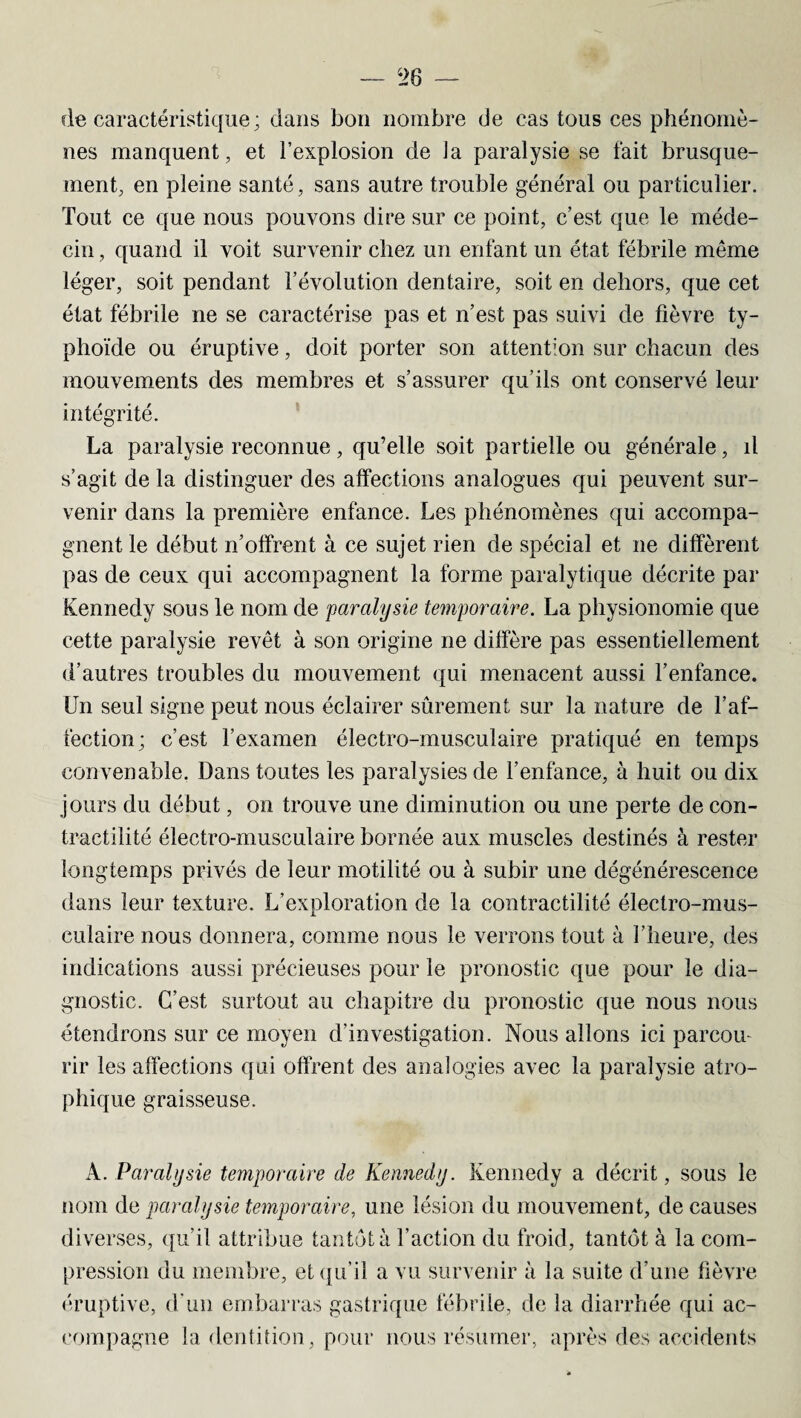 fie caractéristique; dans bon nombre de cas tous ces phénomè¬ nes manquent, et l’explosion de la paralysie se fait brusque¬ ment, en pleine santé, sans autre trouble général ou particulier. Tout ce que nous pouvons dire sur ce point, c’est que le méde¬ cin , quand il voit survenir chez un enfant un état fébrile même léger, soit pendant l’évolution dentaire, soit en dehors, que cet état fébrile ne se caractérise pas et n’est pas suivi de fièvre ty¬ phoïde ou éruptive, doit porter son attention sur chacun des mouvements des membres et s’assurer qu’ils ont conservé leur intégrité. La paralysie reconnue, qu’elle soit partielle ou générale, il s’agit de la distinguer des affections analogues qui peuvent sur¬ venir dans la première enfance. Les phénomènes qui accompa¬ gnent le début n’offrent à ce sujet rien de spécial et ne diffèrent pas de ceux qui accompagnent la forme paralytique décrite par Kennedy sous le nom de paralysie temporaire. La physionomie que cette paralysie revêt à son origine ne diffère pas essentiellement d’autres troubles du mouvement qui menacent aussi l’enfance. Un seul signe peut nous éclairer sûrement sur la nature de l’af¬ fection; c’est l’examen électro-musculaire pratiqué en temps convenable. Dans toutes les paralysies de l’enfance, à huit ou dix jours du début, on trouve une diminution ou une perte de con¬ tractilité électro-musculaire bornée aux muscles destinés à rester longtemps privés de leur motilité ou à subir une dégénérescence dans leur texture. L’exploration de la contractilité électro-mus¬ culaire nous donnera, comme nous le verrons tout à l’heure, des indications aussi précieuses pour le pronostic que pour le dia¬ gnostic. C’est surtout au chapitre du pronostic que nous nous étendrons sur ce moyen d'investigation. Nous allons ici parcou¬ rir les affections qui offrent des analogies avec la paralysie atro¬ phique graisseuse. A .Paralysie temporaire de Kennedy. Kennedy a décrit, sous le nom de paralysie temporaire, une lésion du mouvement, de causes diverses, qu’il attribue tantôt à l’action du froid, tantôt à la com¬ pression du membre, et qu’il a vu survenir à la suite d’une fièvre éruptive, d'un embarras gastrique fébrile, de la diarrhée qui ac¬ compagne la dentition, pour nous résumer, après des accidents