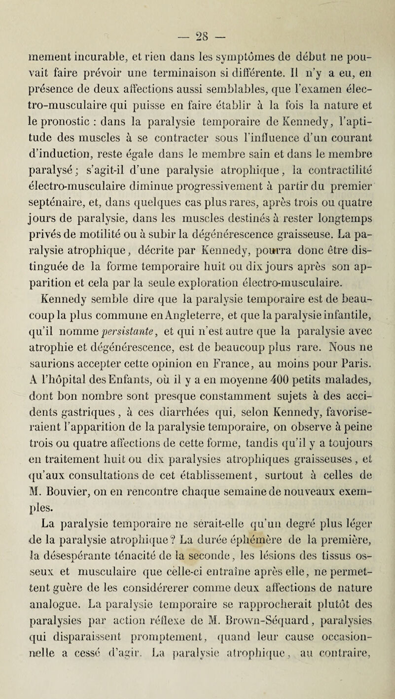 mement incurable, et rien dans les symptômes de début ne pou¬ vait faire prévoir une terminaison si différente. 11 n’y a eu, en présence de deux affections aussi semblables, que l’examen élec¬ tro-musculaire qui puisse en faire établir à la fois la nature et le pronostic : dans la paralysie temporaire de Kennedy, l’apti¬ tude des muscles à se contracter sous l’influence d’un courant d’induction, reste égale dans le membre sain et dans le membre paralysé; s’agit-il d’une paralysie atrophique, la contractilité électro-musculaire diminue progressivement à partir du premier septénaire, et, dans quelques cas plus rares, après trois ou cpiatre jours de paralysie, dans les muscles destinés à rester longtemps privés de motilité ou à subir la dégénérescence graisseuse. La pa¬ ralysie atrophique, décrite par Kennedy, pourra donc être dis¬ tinguée de la forme temporaire huit ou dix jours après son ap¬ parition et cela par la seule exploration électro-musculaire. Kennedy semble dire que la paralysie temporaire est de beau¬ coup la plus commune en Angleterre, et que la paralysie infantile, qu’il nomme persistante, et qui n'est autre que la paralysie avec atrophie et dégénérescence, est de beaucoup plus rare. Nous ne saurions accepter cette opinion en France, au moins pour Paris. A l’hôpital des Enfants, où il y a en moyenne 400 petits malades, dont bon nombre sont presque constamment sujets à des acci¬ dents gastriques, à ces diarrhées qui, selon Kennedy, favorise¬ raient l’apparition de la paralysie temporaire, on observe à peine trois ou quatre affections de cette forme, tandis qu’il y a toujours en traitement huit ou dix paralysies atrophiques graisseuses , et qu’aux consultations de cet établissement, surtout à celles de M. Bouvier, on en rencontre chaque semaine de nouveaux exem¬ ples. La paralysie temporaire ne serait-elle qu’un degré plus léger de la paralysie atrophique ? La durée éphémère de la première, la désespérante ténacité de la seconde, les lésions des tissus os¬ seux et musculaire que celle-ci entraîne après elle, ne permet¬ tent guère de les considérerer comme deux affections de nature analogue. La paralysie temporaire se rapprocherait plutôt des paralysies par action réflexe de M. Brown-Séquard, paralysies qui disparaissent promptement, quand leur cause occasion¬ nelle a cessé d’agir. La paralysie atrophique, au contraire,