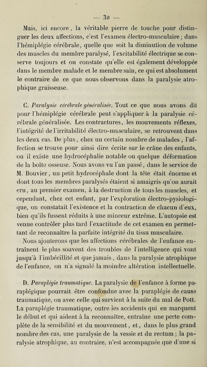 Mais, ici encore, la véritable pierre de touche pour distin¬ guer les deux affections, c’est l’examen électro-musculaire; dans l’hémiplégie cérébrale, quelle que soit la diminution de volume des muscles du membre paralysé, l’excitabilité électrique se con¬ serve toujours et on constate qu’elle est également développée dans le membre malade et le membre sain, ce qui est absolument le contraire de ce que nous observons dans la paralysie atro¬ phique graisseuse. G. Paralysie cérébrale généralisée. Tout ce que nous avons dit pour l’hémiplégie cérébrale peut s’appliquer à la paralysie cé¬ rébrale généralisée. Les contractures, les mouvements réflexes, l’intégrité de l’irritabilité électro-musculaire, se retrouvent dans les deux cas. De plus , chez un certain nombre de malades , l’af¬ fection se trouve pour ainsi dire écrite sur le crâne des enfants, ou il existe une hydrocéphalie notable ou quelque déformation de la boîte osseuse. Nous avons vu l’an passé, dans le service de M. Bouvier, un petit hydrocéphale dont la tête était énorme et dont tous les membres paralysés étaient si amaigris qu’on aurait cru, au premier examen, à la destruction de tous les muscles, et cependant, chez cet enfant, par l'exploration électro-pysiologi- que, on constatait l’existence et la contraction de chacun d’eux, bien qu’ils fussent réduits à une minceur extrême. L’autopsie est venue contrôler plus tard l’exactitude de cet examen en permet¬ tant de reconnaître la parfaite intégrité du tissu musculaire. Nous ajouterons que les affections cérébrales de l’enfance en¬ traînent le plus souvent des troubles de l'intelligence qui vont jusqu’à l’imbécillité et que jamais, dans la paralysie atrophique de l’enfance, on n’a signalé la moindre altération intellectuelle. D. Paraplégie traumatique. La paralysie de l’enfance à forme pa¬ raplégique pourrait être confondue avec la paraplégie de cause traumatique, ou avec celle qui survient à la suite du mal de Pott. La paraplégie traumatique, outre les accidents qui en marquent le début et qui aident à la reconnaître, entraîne une perte com¬ plète de la sensibilité et du mouvement, et, dans le plus grand nombre des cas, une paralysie de la vessie et du rectum ; la pa¬ ralysie atrophique, au contraire, n’est accompagnée que d’une si