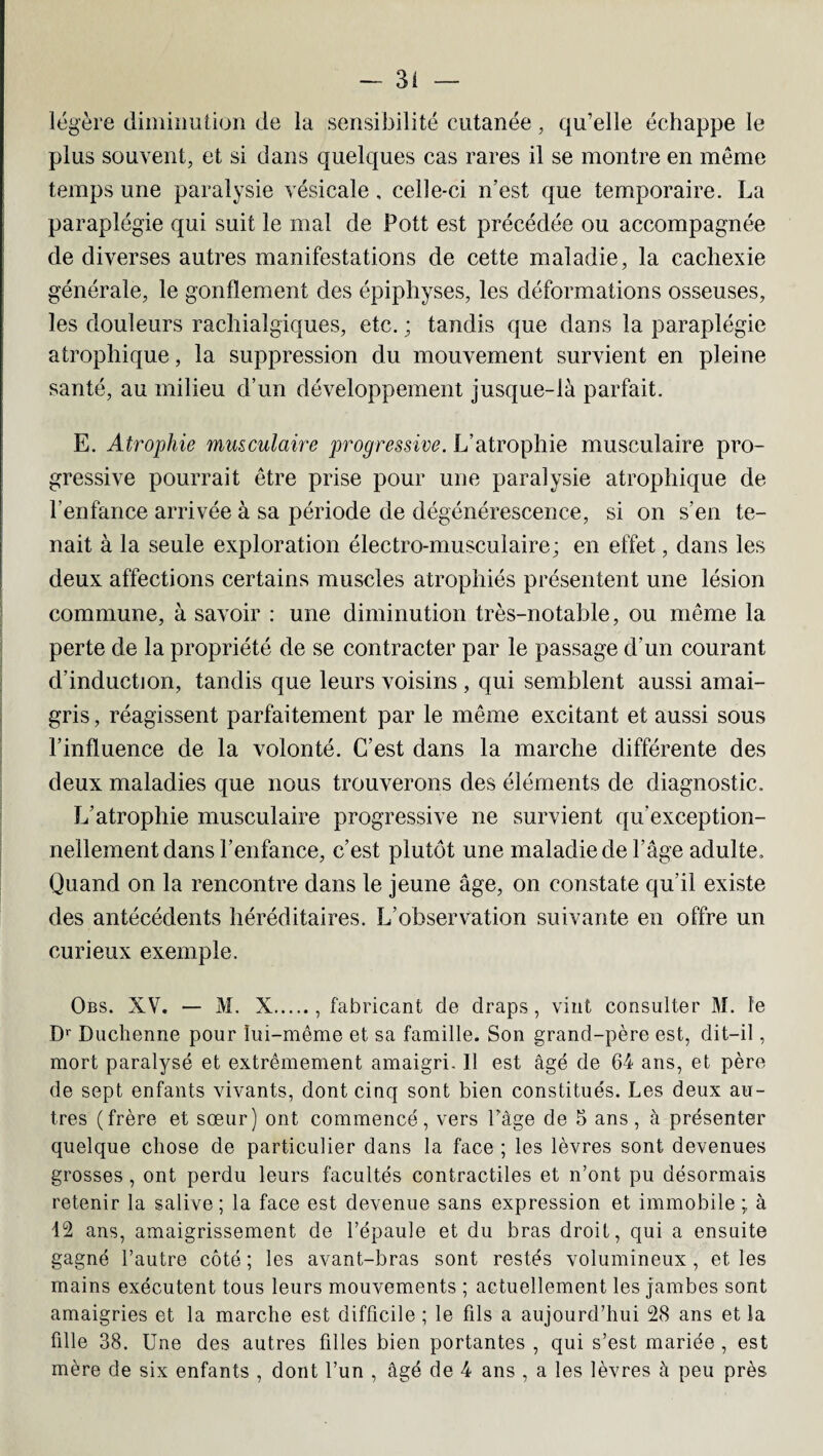 légère diminution de la sensibilité cutanée, qu’elle échappe le plus souvent, et si dans quelques cas rares il se montre en même temps une paralysie vésicale, celle-ci n’est que temporaire. La paraplégie qui suit le mal de Pott est précédée ou accompagnée de diverses autres manifestations de cette maladie, la cachexie générale, le gonflement des épiphyses, les déformations osseuses, les douleurs racliialgiques, etc. ; tandis que dans la paraplégie atrophique, la suppression du mouvement survient en pleine santé, au milieu d’un développement jusque-là parfait. E. Atrophie musculaire progressive. L’atrophie musculaire pro¬ gressive pourrait être prise pour une paralysie atrophique de l’enfance arrivée à sa période de dégénérescence, si on s’en te¬ nait à la seule exploration électro-musculaire; en effet, dans les deux affections certains muscles atrophiés présentent une lésion commune, à savoir : une diminution très-notable, ou même la perte de la propriété de se contracter par le passage d’un courant d’induction, tandis que leurs voisins , qui semblent aussi amai¬ gris , réagissent parfaitement par le même excitant et aussi sous l’influence de la volonté. C’est dans la marche différente des deux maladies que nous trouverons des éléments de diagnostic. L’atrophie musculaire progressive ne survient qu exception¬ nellement dans l’enfance, c’est plutôt une maladie de l’âge adulte. Quand on la rencontre dans le jeune âge, on constate qu’il existe des antécédents héréditaires. L’observation suivante en offre un curieux exemple. Obs. XV. — M. X., fabricant de draps, vint consulter M. le Dr Duchenne pour lui-même et sa famille. Son grand-père est, dit-il, mort paralysé et extrêmement amaigri. 11 est âgé de 64 ans, et père de sept enfants vivants, dont cinq sont bien constitués. Les deux au¬ tres (frère et sœur) ont commencé, vers l’âge de 5 ans, cà présenter quelque chose de particulier dans la face ; les lèvres sont devenues grosses, ont perdu leurs facultés contractiles et n’ont pu désormais retenir la salive; la face est devenue sans expression et immobile ; à 12 ans, amaigrissement de l’épaule et du bras droit, qui a ensuite gagné l’autre côté ; les avant-bras sont restés volumineux , et les mains exécutent tous leurs mouvements ; actuellement les jambes sont amaigries et la marche est difficile ; le fils a aujourd’hui 28 ans et la fille 38. Une des autres filles bien portantes , qui s’est mariée , est mère de six enfants , dont l’un , âgé de 4 ans , a les lèvres à peu près