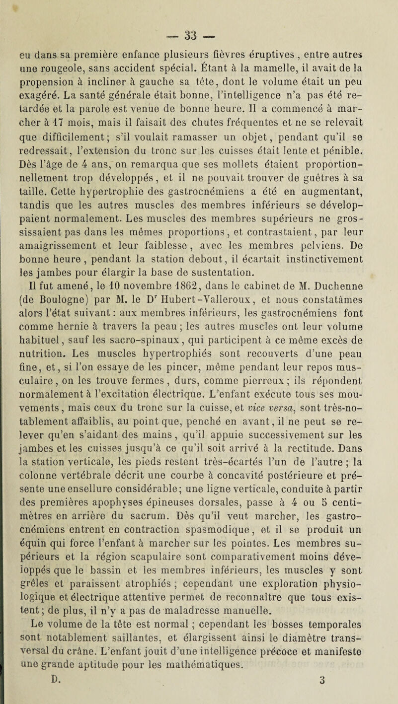 eu dans sa première enfance plusieurs fièvres éruptives , entre autres une rougeole, sans accident spécial. Étant à la mamelle, il avait de la propension à incliner à gauche sa tête, dont le volume était un peu exagéré. La santé générale était bonne, l’intelligence n’a pas été re¬ tardée et la parole est venue de bonne heure. Il a commencé à mar¬ cher à 17 mois, mais il faisait des chutes fréquentes et ne se relevait que difficilement ; s’il voulait ramasser un objet, pendant qu’il se redressait, l’extension du tronc sur les cuisses était lente et pénible. Dès l’âge de 4 ans, on remarqua que ses mollets étaient proportion¬ nellement trop développés, et il ne pouvait trouver de guêtres à sa taille. Cette hypertrophie des gastrocnémiens a été en augmentant, tandis que les autres muscles des membres inférieurs se dévelop¬ paient normalement. Les muscles des membres supérieurs ne gros¬ sissaient pas dans les mêmes proportions, et contrastaient, par leur amaigrissement et leur faiblesse, avec les membres pelviens. De bonne heure, pendant la station debout, il écartait instinctivement les jambes pour élargir la base de sustentation. Il fut amené, le 10 novembre 1862, dans le cabinet de M. Duchenne (de Boulogne) par M. le Dr Hubert-Yalleroux, et nous constatâmes alors l’état suivant : aux membres inférieurs, les gastrocnémiens font comme hernie à travers la peau ; les autres muscles ont leur volume habituel, sauf les sacro-spinaux, qui participent à ce même excès de nutrition. Les muscles hypertrophiés sont recouverts d’une peau fine, et, si l’on essaye de les pincer, même pendant leur repos mus¬ culaire, on les trouve fermes, durs, comme pierreux; ils répondent normalement à l’excitation électrique. L’enfant exécute tous ses mou¬ vements , mais ceux du tronc sur la cuisse, et vice versa, sont très-no¬ tablement affaiblis, au point que, penché en avant, il ne peut se re¬ lever qu’en s’aidant des mains, qu’il appuie successivement sur les jambes et les cuisses jusqu’à ce qu’il soit arrivé à la rectitude. Dans la station verticale, les pieds restent très-écartés l’un de l’autre ; la colonne vertébrale décrit une courbe à concavité postérieure et pré¬ sente une ensellure considérable ; une ligne verticale, conduite à partir des premières apophyses épineuses dorsales, passe à 4 ou 5 centi¬ mètres en arrière du sacrum. Dès qu’il veut marcher, les gastro¬ cnémiens entrent en contraction spasmodique, et il se produit un équin qui force l’enfant à marcher sur les pointes. Les membres su¬ périeurs et la région scapulaire sont comparativement moins déve¬ loppés que le bassin et les membres inférieurs, les muscles y sont grêles et paraissent atrophiés ; cependant une exploration physio¬ logique et électrique attentive permet de reconnaître que tous exis¬ tent; de plus, il n’y a pas de maladresse manuelle. Le volume de la tête est normal ; cependant les bosses temporales sont notablement saillantes, et élargissent ainsi le diamètre trans¬ versal du crâne. L’enfant jouit d’une intelligence précoce et manifeste I une grande aptitude pour les mathématiques.