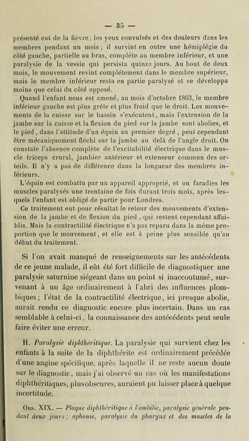 présenté eut de la fièvre, les yeux convulsés et des douleurs dans les membres pendant un mois ; il survint en outre une hémiplégie du côté gauche, partielle au bras, complète au membre inférieur, et une paralysie de la vessie qui persista quinze jours. Au bout de deux mois, le mouvement revint complètement dans le membre supérieur, mais le membre inférieur resta en partie paralysé et se développa moins que celui du côté opposé. Quand l’enfant nous est amené, au mois d’octobre 1863, le membre inférieur gauche est plus grêle et plus froid que le droit. Les mouve¬ ments de la cuisse sur le bassin s’exécutent, mais l’extension de la jambe sur la cuisse et la flexion du pied sur la jambe sont abolies, et le pied , dans l’attitude d’un équin au premier degré , peut cependant être mécaniquement fléchi sur la jambe au delà de l’angle droit. On constate l’absence complète de l’excitabilité électrique dans le mus¬ cle triceps crural, jambier antérieur et extenseur commun des or¬ teils. Il n’y a pas de différence dans la longueur des membres in¬ férieurs. L’équin est combattu par un appareil approprié, et on faradies les muscles paralysés une trentaine de fois durant trois mois, après les¬ quels l’enfant est obligé de partir pour Londres. Ce traitement eut pour résultat le retour des mouvements d’exten¬ sion de la jambe et de flexion du pied , qui restent cependant affai¬ blis. Mais la contractilité électrique n’a pas reparu dans la même pro¬ portion que le mouvement, et elle est à peine plus sensible qu’au début du traitement. Si l’on avait manqué de renseignements sur les antécédents de ce jeune malade, il eût été fort difficile de diagnostiquer une paralysie saturnine siégeant dans un point si inaccoutumé, sur¬ venant à un âge ordinairement à l’abri des influences plom- biques; l’état de la contractilité électrique, ici presque abolie, aurait rendu ce diagnostic encore plus incertain. Dans un cas semblable à celui-ci, la connaissance des antécédents peut seule faire éviter une erreur. H. Paralysie diphthéritique. La paralysie qui survient chez les enfants à la suite de la diphthérite est ordinairement précédée d’une angine spécifique, après laquelle il ne reste aucun doute sur le diagnostic, mais j'ai observé un cas où les manifestations diphthéritiques, plus obscures, auraient pu laisser place à quelque incertitude. Obs. XIX. — Plaque diphthéritique à Vombilic, paralysie générale pen¬ dant deux jour s ; aphonie, paralysie du pharynx et des muscles de la