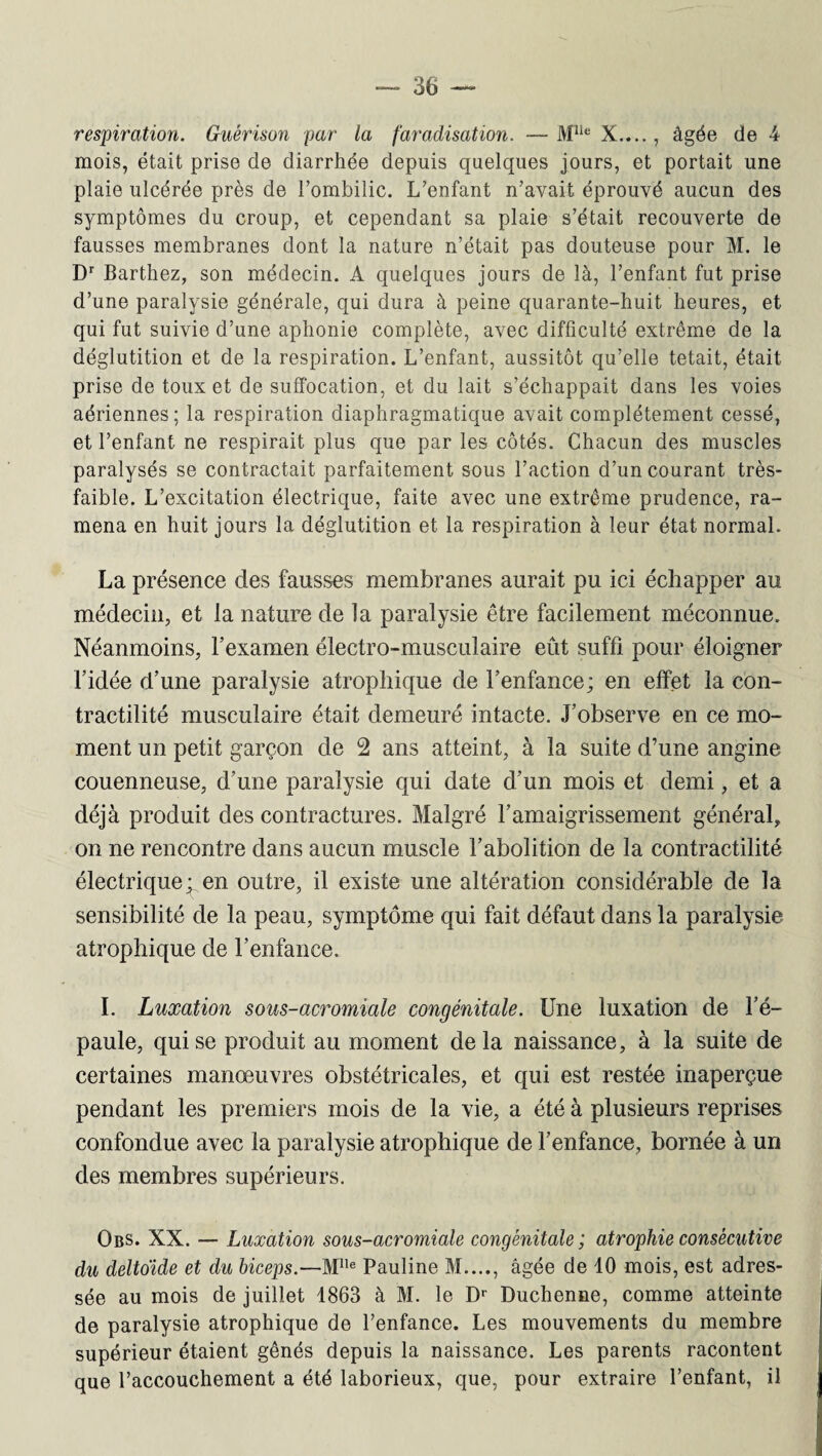 respiration. Guérison par la faradisation. — Mlie X...., âgée de 4 mois, était prise de diarrhée depuis quelques jours, et portait une plaie ulcérée près de l’ombilic. L’enfant n’avait éprouvé aucun des symptômes du croup, et cependant sa plaie s’était recouverte dé¬ faussés membranes dont la nature n’était pas douteuse pour M. le Dr Barthez, son médecin. A quelques jours de là, l’enfant fut prise d’une paralysie générale, qui dura à peine quarante-huit heures, et qui fut suivie d’une aphonie complète, avec difficulté extrême de la déglutition et de la respiration. L’enfant, aussitôt qu’elle tétait, était prise de toux et de suffocation, et du lait s’échappait dans les voies aériennes; la respiration diaphragmatique avait complètement cessé, et l’enfant ne respirait plus que par les côtés. Chacun des muscles paralysés se contractait parfaitement sous l’action d’un courant très- faible. L’excitation électrique, faite avec une extrême prudence, ra¬ mena en huit jours la déglutition et la respiration à leur état normal. La présence des fausses membranes aurait pu ici échapper au médecin, et la nature de la paralysie être facilement méconnue. Néanmoins, l’examen électro-musculaire eût suffi pour éloigner l’idée d’une paralysie atrophique de l’enfance ; en effet la con¬ tractilité musculaire était demeuré intacte. J’observe en ce mo¬ ment un petit garçon de 2 ans atteint, à la suite d’une angine couenneuse, d’une paralysie qui date d’un mois et demi, et a déjà produit des contractures. Malgré l’amaigrissement général, on ne rencontre dans aucun muscle l’abolition de la contractilité électrique; en outre, il existe une altération considérable de la sensibilité de la peau, symptôme qui fait défaut dans la paralysie atrophique de l’enfance. I. Luxation sous-acromiale congénitale. Une luxation de l’é¬ paule, qui se produit au moment delà naissance, à la suite de certaines manœuvres obstétricales, et qui est restée inaperçue pendant les premiers mois de la vie, a été à plusieurs reprises confondue avec la paralysie atrophique de l’enfance, bornée à un des membres supérieurs. Obs. XX. — Luxation sous-acromiale congénitale ; atrophie consécutive du deltoïde et du biceps.—M1Ie Pauline M...., âgée de 10 mois, est adres¬ sée au mois de juillet 1863 à M. le Dr Duchenne, comme atteinte de paralysie atrophique de l’enfance. Les mouvements du membre supérieur étaient gênés depuis la naissance. Les parents racontent que l’accouchement a été laborieux, que, pour extraire l’enfant, il