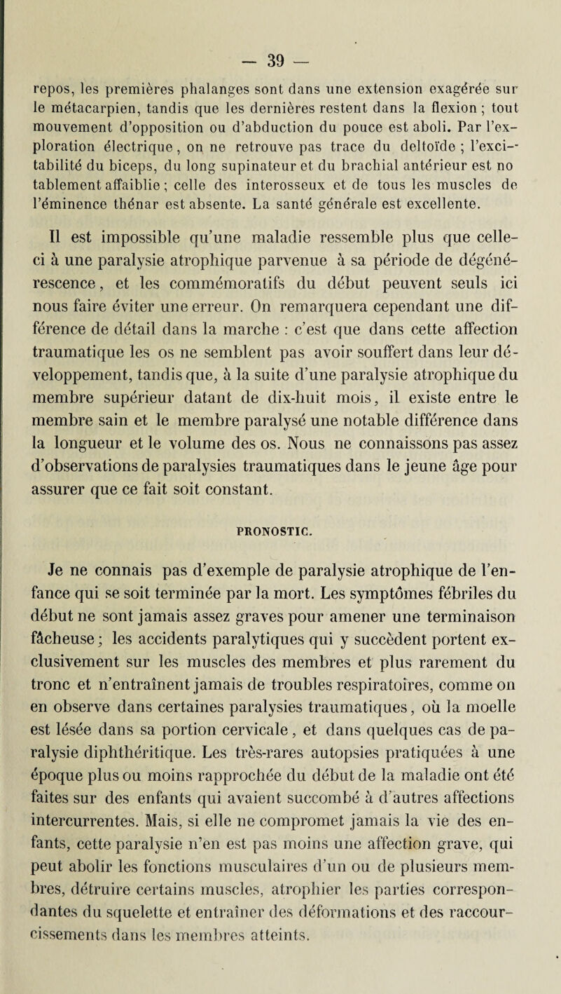 repos, les premières phalanges sont dans une extension exagérée sur le métacarpien, tandis que les dernières restent dans la flexion ; tout mouvement d’opposition ou d’abduction du pouce est aboli. Par l’ex¬ ploration électrique, on ne retrouve pas trace du deltoïde ; l’exci-- tabilité du biceps, du long supinateur et du brachial antérieur est no tablement affaiblie ; celle des interosseux et de tous les muscles de l’éminence thénar est absente. La santé générale est excellente. Il est impossible qu’une maladie ressemble plus que celle- ci à une paralysie atrophique parvenue à sa période de dégéné¬ rescence , et les commémoratifs du début peuvent seuls ici nous faire éviter une erreur. On remarquera cependant une dif¬ férence de détail dans la marche : c’est que dans cette affection traumatique les os ne semblent pas avoir souffert dans leur dé¬ veloppement, tandis que, à la suite d’une paralysie atrophique du membre supérieur datant de dix-huit mois, il existe entre le membre sain et le membre paralysé une notable différence dans la longueur et le volume des os. Nous ne connaissons pas assez d’observations de paralysies traumatiques dans le jeune âge pour assurer que ce fait soit constant. PRONOSTIC. Je ne connais pas d’exemple de paralysie atrophique de l’en¬ fance qui se soit terminée par la mort. Les symptômes fébriles du début ne sont jamais assez graves pour amener une terminaison fâcheuse; les accidents paralytiques qui y succèdent portent ex¬ clusivement sur les muscles des membres et plus rarement du tronc et n’entraînent jamais de troubles respiratoires, comme on en observe dans certaines paralysies traumatiques, où la moelle est lésée dans sa portion cervicale, et dans quelques cas de pa¬ ralysie diphthéritique. Les très-rares autopsies pratiquées à une époque plus ou moins rapprochée du début de la maladie ont été faites sur des enfants qui avaient succombé à d'autres affections intercurrentes. Mais, si elle ne compromet jamais la vie des en¬ fants, cette paralysie n’en est pas moins une affection grave, qui peut abolir les fonctions musculaires d’un ou de plusieurs mem¬ bres, détruire certains muscles, atrophier les parties correspon¬ dantes du squelette et entraîner des déformations et des raccour¬ cissements dans les membres atteints.