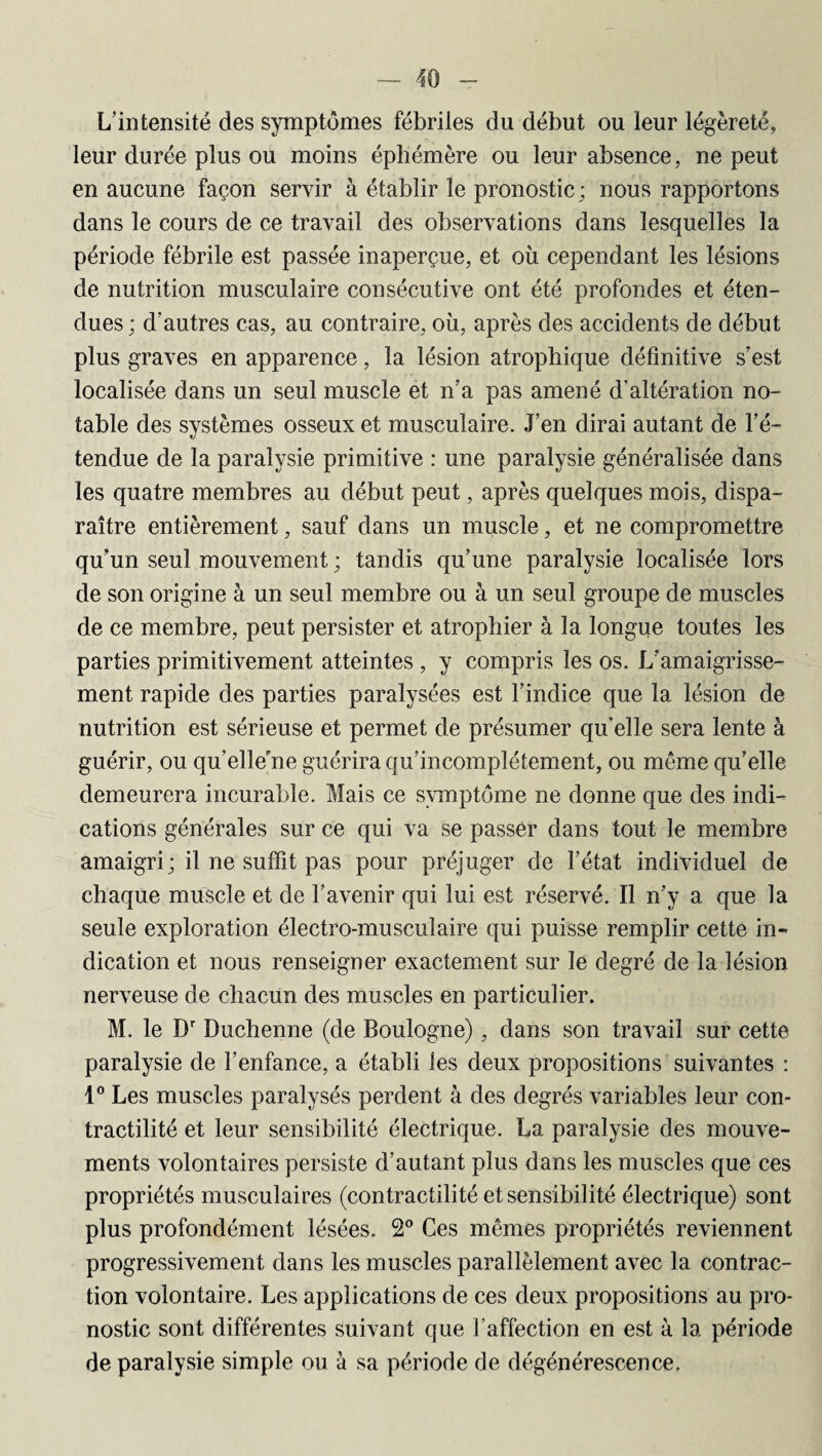 L’intensité des symptômes fébriles du début ou leur légèreté, leur durée plus ou moins éphémère ou leur absence, ne peut en aucune façon servir à établir le pronostic; nous rapportons dans le cours de ce travail des observations dans lesquelles la période fébrile est passée inaperçue, et où cependant les lésions de nutrition musculaire consécutive ont été profondes et éten¬ dues ; d’autres cas, au contraire, où, après des accidents de début plus graves en apparence, la lésion atrophique définitive s’est localisée dans un seul muscle et n’a pas amené d'altération no¬ table des systèmes osseux et musculaire. J’en dirai autant de l’é¬ tendue de la paralysie primitive : une paralysie généralisée dans les quatre membres au début peut, après quelques mois, dispa¬ raître entièrement, sauf dans un muscle, et ne compromettre qu’un seul mouvement ; tandis qu’une paralysie localisée lors de son origine à un seul membre ou à un seul groupe de muscles de ce membre, peut persister et atrophier à la longue toutes les parties primitivement atteintes , y compris les os. L’amaigrisse¬ ment rapide des parties paralysées est l’indice que la lésion de nutrition est sérieuse et permet de présumer qu’elle sera lente à guérir, ou qu'elle’ne guérira qu’incomplétement, ou même qu’elle demeurera incurable. Mais ce symptôme ne donne que des indi¬ cations générales sur ce qui va se passer dans tout le membre amaigri; il ne suffit pas pour préjuger de l’état individuel de chaque muscle et de l’avenir qui lui est réservé. Il n’y a que la seule exploration électro-musculaire qui puisse remplir cette in¬ dication et nous renseigner exactement sur le degré de la lésion nerveuse de chacun des muscles en particulier. M. le Dr Duchenne (de Boulogne) , dans son travail sur cette paralysie de l’enfance, a établi les deux propositions suivantes : 1° Les muscles paralysés perdent à des degrés variables leur con¬ tractilité et leur sensibilité électrique. La paralysie des mouve¬ ments volontaires persiste d’autant plus dans les muscles que ces propriétés musculaires (contractilité et sensibilité électrique) sont plus profondément lésées. 2° Ces mêmes propriétés reviennent progressivement dans les muscles parallèlement avec la contrac¬ tion volontaire. Les applications de ces deux propositions au pro¬ nostic sont différentes suivant que l’affection en est à la période de paralysie simple ou à sa période de dégénérescence.