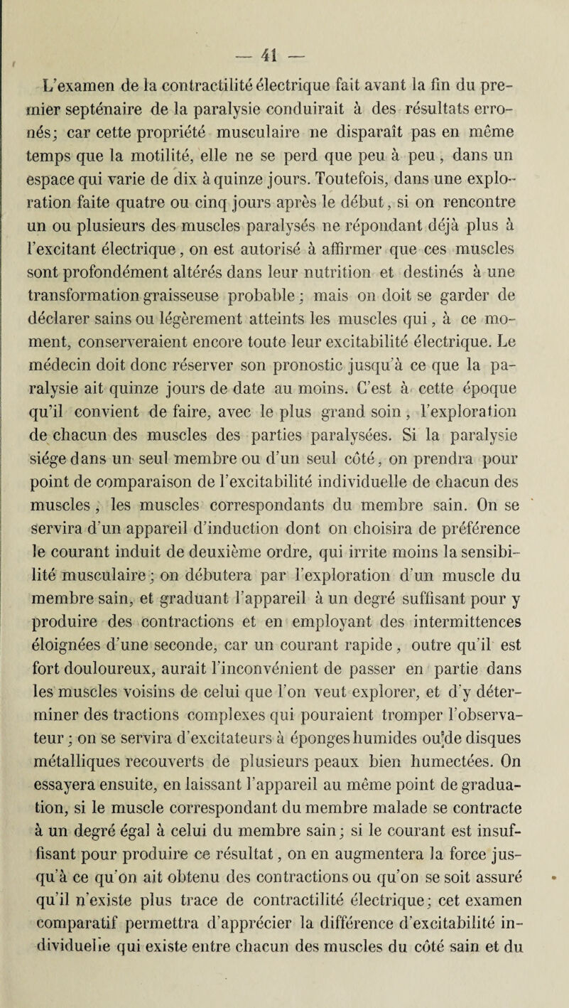 f L'examen de la contractilité électrique fait avant la lin du pre¬ mier septénaire de la paralysie conduirait à des résultats erro¬ nés; car cette propriété musculaire ne disparaît pas en même temps que la motilité, elle ne se perd que peu à peu, dans un espace qui varie de dix à quinze jours. Toutefois, dans une explo¬ ration faite quatre ou cinq jours après le début, si on rencontre un ou plusieurs des muscles paralysés ne répondant déjà plus à l’excitant électrique, on est autorisé à affirmer que ces muscles sont profondément altérés dans leur nutrition et destinés à une transformation graisseuse probable ; mais on doit se garder de déclarer sains ou légèrement atteints les muscles qui, à ce mo¬ ment, conserveraient encore toute leur excitabilité électrique. Le médecin doit donc réserver son pronostic jusqu'à ce que la pa¬ ralysie ait quinze jours de date au moins. C’est à cette époque qu’il convient de faire, avec le plus grand soin, l’exploration de chacun des muscles des parties paralysées. Si la paralysie siège dans un seul membre ou d’un seul côté, on prendra pour point de comparaison de l’excitabilité individuelle de chacun des muscles, les muscles correspondants du membre sain. On se servira d'un appareil d’induction dont on choisira de préférence le courant induit de deuxième ordre, qui irrite moins la sensibi¬ lité musculaire ; on débutera par l’exploration d’un muscle du membre sain, et graduant l’appareil à un degré suffisant pour y produire des contractions et en employant des intermittences éloignées d’une seconde, car un courant rapide, outre qu’il est fort douloureux, aurait l’inconvénient de passer en partie dans les muscles voisins de celui que l’on veut explorer, et d'y déter¬ miner des tractions complexes qui pouraient tromper l’observa¬ teur ; on se servira d’excitateurs à éponges humides ou'de disques métalliques recouverts de plusieurs peaux bien humectées. On essayera ensuite, en laissant l’appareil au même point de gradua¬ tion, si le muscle correspondant du membre malade se contracte à un degré égal à celui du membre sain ; si le courant est insuf¬ fisant pour produire ce résultat, on en augmentera la force jus¬ qu’à ce qu’on ait obtenu des contractions ou qu’on se soit assuré qu’il n’existe plus trace de contractilité électrique; cet examen comparatif permettra d’apprécier la différence d’excitabilité in¬ dividuelle qui existe entre chacun des muscles du côté sain et du