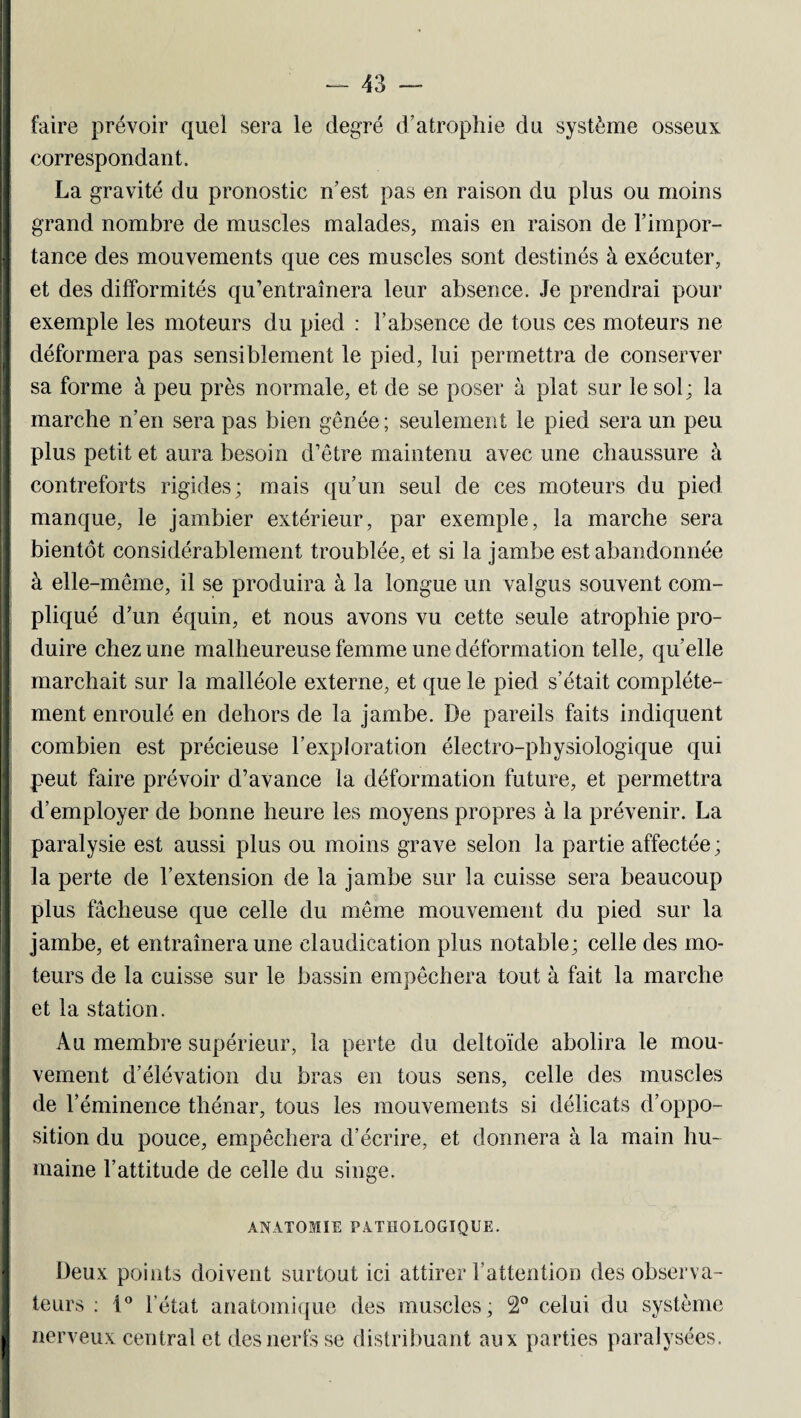 faire prévoir quel sera le degré d’atrophie du système osseux I correspondant. La gravité du pronostic n’est pas en raison du plus ou moins grand nombre de muscles malades, mais en raison de l’impor¬ tance des mouvements que ces muscles sont destinés à exécuter, et des difformités qu’entraînera leur absence. Je prendrai pour exemple les moteurs du pied : l’absence de tous ces moteurs ne déformera pas sensiblement le pied, lui permettra de conserver sa forme à peu près normale, et de se poser à plat sur le sol; la marche n’en sera pas bien gênée; seulement le pied sera un peu plus petit et aura besoin d’être maintenu avec une chaussure à contreforts rigides; mais qu’un seul de ces moteurs du pied manque, le jambier extérieur, par exemple, la marche sera bientôt considérablement troublée, et si la jambe est abandonnée I à elle-même, il se produira à la longue un valgus souvent com¬ pliqué d’un équin, et nous avons vu cette seule atrophie pro¬ duire chez une malheureuse femme une déformation telle, qu’elle marchait sur la malléole externe, et que le pied s’était complète¬ ment enroulé en dehors de la jambe. De pareils faits indiquent combien est précieuse l’exploration électro-physiologique qui peut faire prévoir d’avance la déformation future, et permettra d’employer de bonne heure les moyens propres à la prévenir. La paralysie est aussi plus ou moins grave selon la partie affectée; la perte de l’extension de la jambe sur la cuisse sera beaucoup plus fâcheuse que celle du même mouvement du pied sur la jambe, et entraînera une claudication plus notable; celle des mo¬ teurs de la cuisse sur le bassin empêchera tout à fait la marche et la station. Au membre supérieur, la perte du deltoïde abolira le mou¬ vement d’élévation du bras en tous sens, celle des muscles de l’éminence thénar, tous les mouvements si délicats d’oppo¬ sition du pouce, empêchera d’écrire, et donnera à la main hu¬ maine l’attitude de celle du singe. ■ ■ K -v “V i ‘ ‘ ANATOMIE PATHOLOGIQUE. Deux points doivent surtout ici attirer l’attention des observa¬ teurs : i° l’état anatomique des muscles; 2° celui du système nerveux central et des nerfs se distribuant aux parties paralysées.