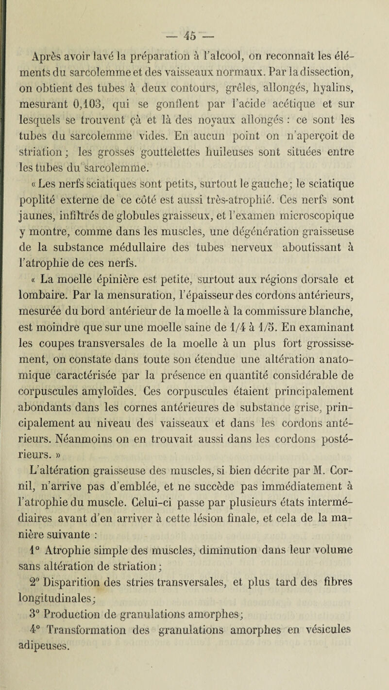 Après avoir lavé la préparation à l’alcool, on reconnaît les élé¬ ments du sarcoîemmeet des vaisseaux normaux. Par ladissection, on obtient des tubes à deux contours, grêles, allongés, hyalins, mesurant 0,103, qui se gonflent par l’acide acétique et sur lesquels se trouvent çà et là des noyaux allongés : ce sont les tubes du sarcolemme vides. En aucun point on n’aperçoit de striation; les grosses gouttelettes huileuses sont situées entre les tubes du sarcolemme. « Les nerfs sciatiques sont petits, surtout le gauche; le sciatique poplité externe de ce côté est aussi très-atrophié. Ces nerfs sont jaunes, infiltrés de globules graisseux, et l’examen microscopique y montre, comme dans les muscles, une dégénération graisseuse de la substance médullaire des tubes nerveux aboutissant à l’atrophie de ces nerfs. « La moelle épinière est petite, surtout aux régions dorsale et lombaire. Par la mensuration, l’épaisseur des cordons antérieurs, mesurée du bord antérieur de la moelle à la commissure blanche, est moindre que sur une moelle saine de 1/4 à 1/5. En examinant les coupes transversales de la moelle à un plus fort grossisse¬ ment, on constate dans toute son étendue une altération anato¬ mique caractérisée par la présence en quantité considérable de corpuscules amyloïdes. Ces corpuscules étaient principalement abondants dans les cornes antérieures de substance grise, prin¬ cipalement au niveau des vaisseaux et dans les cordons anté¬ rieurs. Néanmoins on en trouvait aussi dans les cordons posté¬ rieurs. » L'altération graisseuse des muscles, si bien décrite par M. Cor- nil, n’arrive pas d’emblée, et ne succède pas immédiatement à l’atrophie du muscle. Celui-ci passe par plusieurs états intermé¬ diaires avant d’en arriver à cette lésion finale, et cela de la ma¬ nière suivante : 1° Atrophie simple des muscles, diminution dans leur volume sans altération de striation ; 2° Disparition des stries transversales, et plus tard des fibres longitudinales; 3° Production de granulations amorphes; 4° Transformation des granulations amorphes en vésicules adipeuses.