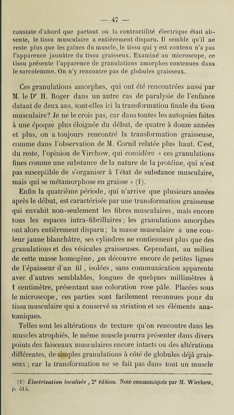 — 41 constate d’abord que partout où la contractilité électrique était ab¬ sente, le tissu musculaire a entièrement disparu. Il semble qu’il ne reste plus que les gaines du muscle, le tissu qui y est contenu n’a pas l’apparence jaunâtre du tissu graisseux. Examiné au microscope, ce tissu présente l’apparence de granulations amorphes contenues dans le sarcolemme. On n’y rencontre pas de globules graisseux. Ces granulations amorphes, qui ont été rencontrées aussi par M. le Dr H. Roger dans un autre cas de paralysie de l’enfance datant de deux ans, sont-elles ici la transformation finale du tissu musculaire? Je ne le crois pas, car dans toutes les autopsies faites à une époque plus éloignée du début, de quatre à douze années et plus, on a toujours rencontré la transformation graisseuse, comme dans l’observation de M. Corail relatée plus haut. C’est, du reste, l’opinion de Virchow, qui considère « ces granulations fines comme une substance de la nature de la protéine, qui n’est pas susceptible de s’organiser à l’état de substance musculaire, mais qui se métamorphose en graisse » (1). Enfin la quatrième période, qui n’arrive que plusieurs années après le début, est caractérisée par une transformation graisseuse qui envahit non-seulement les fibres musculaires, mais encore tous les espaces intra-fibrillaires ; les granulations amorphes ont alors entièrement disparu ; la masse musculaire a une cou¬ leur jaune blanchâtre, ses cylindres ne contiennent plus que des granulations et des vésicules graisseuses. Cependant, au milieu de cette masse homogène, pn découvre encore de petites lignes de l’épaisseur d’un fil , isolées, sans communication apparente avec d’autres semblables, longues de quelques millimètres à 1 centimètre, présentant une coloration rose pâle. Placées sous le microscope, ces parties sont facilement reconnues pour du tissu musculaire qui a Conservé sa striation et ses éléments ana¬ tomiques. Telles sont les altérations de texture qu’on rencontre dans les muscles atrophiés, le même muscle pourra présenter dans divers points des faisceaux musculaires encore intacts ou des altérations différentes, de simples granulations à côté de globules déjà grais¬ seux; car la transformation ne se fait pas dans tout un muscle (1) Électrisation localisée , 2e édition. Note communiquée par M. Wirchow, p. 5t.5.