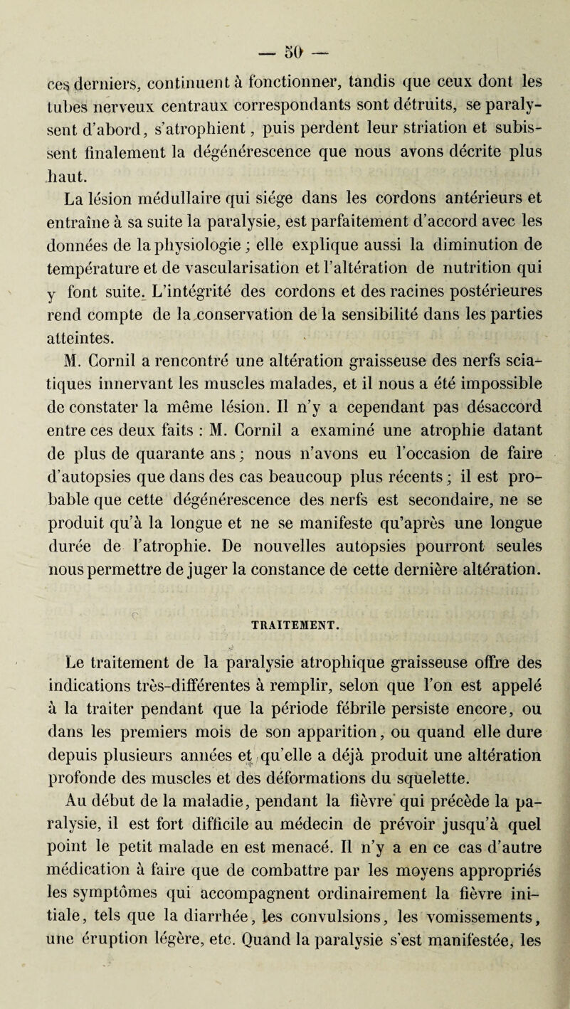 ces derniers, continuent à fonctionner, tandis que ceux dont les tubes nerveux centraux correspondants sont détruits, se paraly¬ sent d’abord, s’atrophient, puis perdent leur striation et subis¬ sent finalement la dégénérescence que nous avons décrite plus haut. La lésion médullaire qui siège dans les cordons antérieurs et entraîne à sa suite la paralysie, est parfaitement d’accord avec les données de la physiologie ; elle explique aussi la diminution de température et de vascularisation et l’altération de nutrition qui y font suite. L’intégrité des cordons et des racines postérieures rend compte de la conservation de la sensibilité dans les parties atteintes. M. Corail a rencontré une altération graisseuse des nerfs scia¬ tiques innervant les muscles malades, et il nous a été impossible de constater la même lésion. Il n’y a cependant pas désaccord entre ces deux faits : M. Corail a examiné une atrophie datant de plus de quarante ans ; nous n’avons eu l’occasion de faire d’autopsies que dans des cas beaucoup plus récents; il est pro¬ bable que cette dégénérescence des nerfs est secondaire, ne se produit qu’à la longue et ne se manifeste qu’après une longue durée de l’atrophie. De nouvelles autopsies pourront seules nous permettre déjuger la constance de cette dernière altération. Le traitement de la paralysie atrophique graisseuse offre des indications très-différentes à remplir, selon que l’on est appelé à la traiter pendant que la période fébrile persiste encore, ou dans les premiers mois de son apparition, ou quand elle dure depuis plusieurs années et qu’elle a déjà produit une altération profonde des muscles et des déformations du squelette. Au début de la maladie, pendant la lièvre qui précède la pa¬ ralysie, il est fort difficile au médecin de prévoir jusqu’à quel point le petit malade en est menacé. Il n’y a en ce cas d’autre médication à faire que de combattre par les moyens appropriés les symptômes qui accompagnent ordinairement la fièvre ini¬ tiale, tels que la diarrhée, les convulsions, les vomissements, une éruption légère, etc. Quand la paralysie s’est manifestée, les
