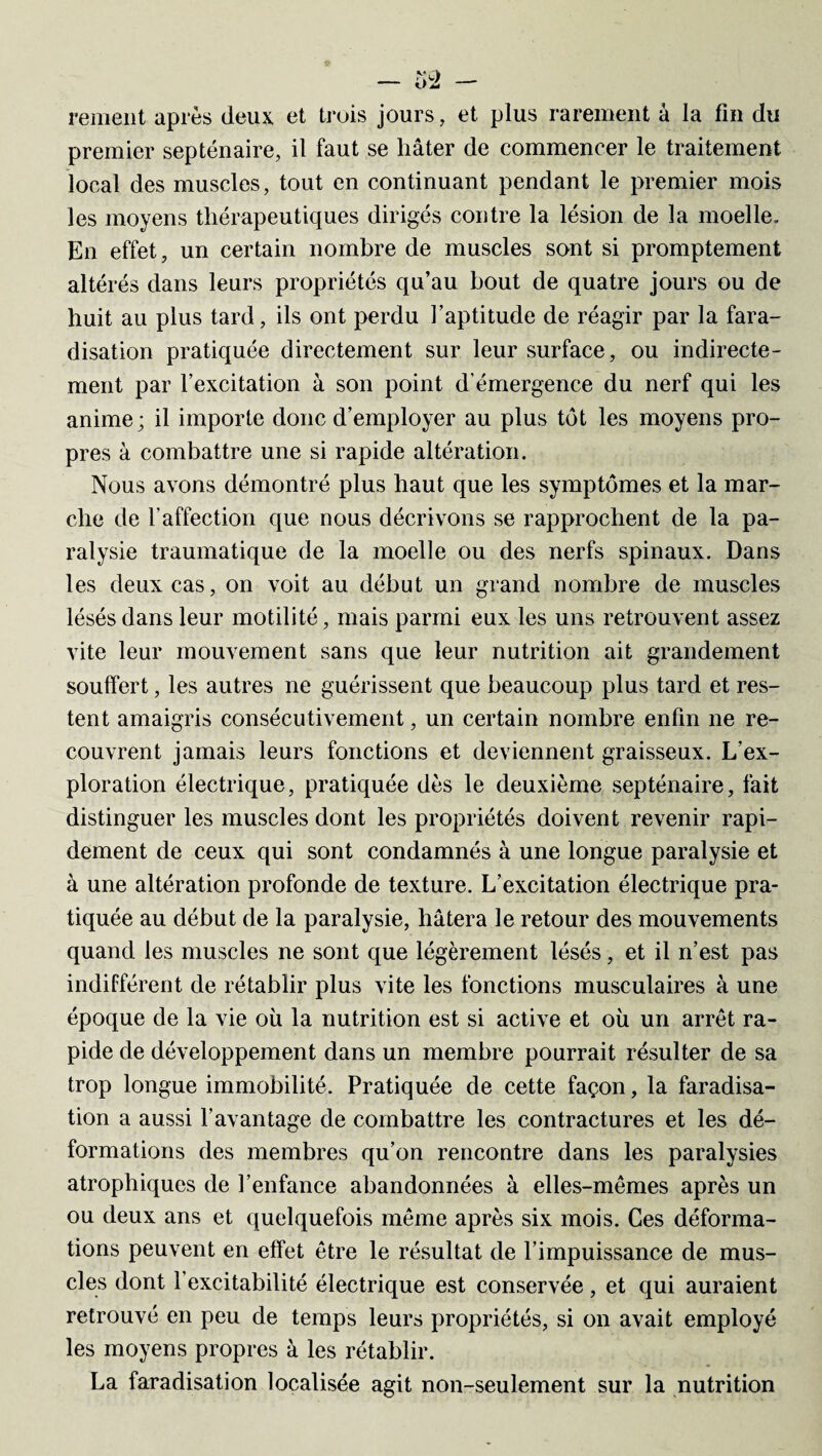 renient après deux, et trois jours, et plus rarement à la fin du premier septénaire, il faut se hâter de commencer le traitement local des muscles, tout en continuant pendant le premier mois les moyens thérapeutiques dirigés contre la lésion de la moelle. En effet, un certain nombre de muscles sont si promptement altérés dans leurs propriétés qu’au bout de quatre jours ou de huit au plus tard, ils ont perdu l’aptitude de réagir par la fara¬ disation pratiquée directement sur leur surface, ou indirecte¬ ment par l’excitation à son point d'émergence du nerf qui les anime; il importe donc d’employer au plus tôt les moyens pro¬ pres à combattre une si rapide altération. Nous avons démontré plus haut que les symptômes et la mar¬ che de l’affection que nous décrivons se rapprochent de la pa¬ ralysie traumatique de la moelle ou des nerfs spinaux. Dans les deux cas, on voit au début un grand nombre de muscles lésés dans leur motilité, mais parmi eux les uns retrouvent assez vite leur mouvement sans que leur nutrition ait grandement souffert, les autres ne guérissent que beaucoup plus tard et res¬ tent amaigris consécutivement, un certain nombre enfin ne re¬ couvrent jamais leurs fonctions et deviennent graisseux. L’ex¬ ploration électrique, pratiquée dès le deuxième septénaire, fait distinguer les muscles dont les propriétés doivent revenir rapi¬ dement de ceux qui sont condamnés à une longue paralysie et à une altération profonde de texture. L’excitation électrique pra¬ tiquée au début de la paralysie, hâtera le retour des mouvements quand les muscles ne sont que légèrement lésés, et il n’est pas indifférent de rétablir plus vite les fonctions musculaires à une époque de la vie où la nutrition est si active et où un arrêt ra¬ pide de développement dans un membre pourrait résulter de sa trop longue immobilité. Pratiquée de cette façon, la faradisa¬ tion a aussi l’avantage de combattre les contractures et les dé¬ formations des membres qu’on rencontre dans les paralysies atrophiques de l’enfance abandonnées à elles-mêmes après un ou deux ans et quelquefois même après six mois. Ces déforma¬ tions peuvent en effet être le résultat de l’impuissance de mus¬ cles dont 1 excitabilité électrique est conservée, et qui auraient retrouvé en peu de temps leurs propriétés, si on avait employé les moyens propres à les rétablir. La faradisation localisée agit non-seulement sur la nutrition