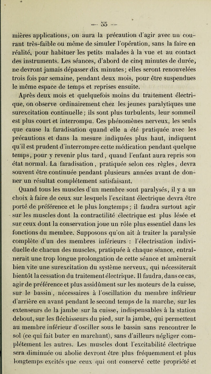 K» V) OO mières applications, on aura la précaution d’agir avec un cou¬ rant très-faible ou meme de simuler l’opération, sans la faire en réalité, pour habituer les petits malades à la vue et au contact des instruments. Les séances, d’abord de cinq minutes de durée, ne devront jamais dépasser dix minutes; elles seront renouvelées trois fois par semaine, pendant deux mois, pour être suspendues le même espace de temps et reprises ensuite. Après deux mois et quelquefois moins du traitement électri¬ que, on observe ordinairement chez les jeunes paralytiques une surexcitation continuelle; ils sont plus turbulents, leur sommeil est plus court et interrompu. Ces phénomènes nerveux, les seuls que cause la faradisation quand elle a été pratiquée avec les précautions et dans la mesure indiquées plus haut, indiquent qu’il est prudent d’interrompre cette médication pendant quelque temps, pour y revenir plus tard, quand l’enfant aura repris son état normal. La faradisation, pratiquée selon ces règles, devra souvent être continuée pendant plusieurs années avant de don¬ ner un résultat complètement satisfaisant. Quand tous les muscles d’un membre sont paralysés, il y a un choix à faire de ceux sur lesquels l’excitant électrique devra être porté de préférence et le plus longtemps; il faudra surtout agir sur les muscles dont la contractilité électrique est plus lésée et sur ceux dont la conservation joue un rôle plus essentiel dans les fonctions du membre. Supposons qu’on ait à traiter la paralysie complète d’un des membres inférieurs : l’électrisation indivi¬ duelle de chacun des muscles, pratiquée à chaque séance, entraî¬ nerait une trop longue prolongation de cette séance et amènerait bien vite une surexcitation du système nerveux, qui nécessiterait bientôt la cessation d u traitement électrique. Il faudra, dans ce cas, agir de préférence et plus assidûment sur les moteurs de la cuisse, sur le bassin, nécessaires à l’oscillation du membre inférieur d’arrière en avant pendant le second temps de la marche, sur les extenseurs de la jambe sur la cuisse, indispensables à la station debout, sur les fléchisseurs du pied, sur la jambe, qui permettent au membre inférieur d’osciller sous le bassin sans rencontrer le sol (ce qui fait buter en marchant), sans d’ailleurs négliger com¬ plètement les autres. Les muscles dont l’excitabilité électrique sera diminuée ou abolie devront être plus fréquemment et plus longtemps excités que ceux qui ont conservé cette propriété et