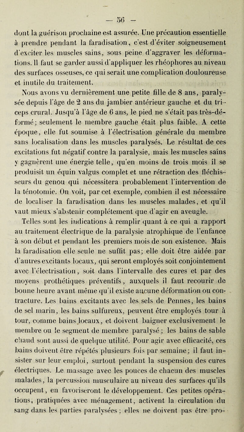 dont la guérison prochaine est assurée. Une précaution essentielle à prendre pendant la faradisation, c'est d’éviter soigneusement d’exciter les muscles sains, sous peine d’aggraver les déforma¬ tions. 11 faut se garder aussi d’appliquer les rhéophores au niveau des surfaces osseuses, ce qui serait une complication douloureuse et inutile du traitement. Nous avons vu dernièrement une petite fille de 8 ans, paraly¬ sée depuis l’âge de 2 ans du jambier antérieur gauche et du tri¬ ceps crural. Jusqu’à l’âge de 6 ans, le pied ne s’était pas très-dé¬ formé; seulement le membre gauche était plus faible. A cette époque, elle fut soumise à l’électrisation générale du membre sans localisation dans les muscles paralysés. Le résultat de ces excitations fut négatif contre la paralysie, mais les muscles sains y gagnèrent une énergie telle, qu’en moins de trois mois il se produisit un équin valgus complet et une rétraction des fléchis¬ seurs du genou qui nécessitera probablement l’intervention de la ténotomie. On voit, par cet exemple, combien il est nécessaire de localiser la faradisation dans les muscles malades, et qu’il vaut mieux s’abstenir complètement que d'agir en aveugle. Telles sont les indications à remplir quant à ce qui a rapport au traitement électrique de la paralysie atrophique de l’enfance à son début et pendant les premiers mois de son existence. Mais la faradisation elle seule ne suffit pas; elle doit être aidée par d’autres excitants locaux, qui seront employés soit conjointement avec l’électrisation, soit dans l’intervalle des cures et par des moyens prothétiques préventifs, auxquels il faut recourir de bonne heure avant même qu’il existe aucune déformation ou con¬ tracture. Les bains excitants avec les sels de Pennes, les bains de sel marin, les bains sulfureux, peuvent être employés tour à tour, comme bains focaux, et doivent baigner exclusivement le membre ou le segment de membre paralysé ; les bains de sable chaud sont aussi de quelque utilité. Pour agir avec efficacité, ces bains doivent être répétés plusieurs fois par semaine; il faut in¬ sister sur leur emploi, surtout pendant la suspension des cures électriques. Le massage avec les pouces de chacun des muscles malades, la percussion musculaire au niveau des surfaces qu’ils occupent, en favoriseront le développement. Ces petites opéra¬ tions, pratiquées avec ménagement, activent la circulation du sang dans les parties paralysées ; elles ne doivent pas être pro-
