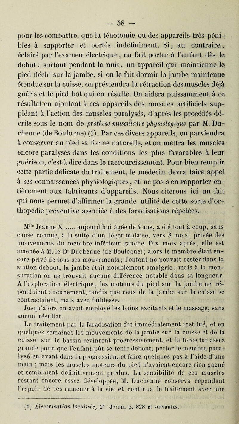 pour les combattre, que la ténotomie ou des appareils très-péni¬ bles à supporter et portés indéfiniment. Si, au contraire, éclairé par l’examen électrique, on fait porter à l’enfant dès le début, surtout pendant la nuit, un appareil qui maintienne le pied fléchi sur la jambe, si on le fait dormir la jambe maintenue étendue sur la cuisse, on préviendra la rétraction des muscles déjà guéris et le pied bot qui en résulte. On aidera puissamment à ce résultat en ajoutant à ces appareils des muscles artificiels sup¬ pléant à l’action des muscles paralysés, d’après les procédés dé¬ crits sous le nom de prothèse musculaire physiologique par M. Du- chenne (de Boulogne) (1). Par ces divers appareils, on parviendra à conserver au pied sa forme naturelle, et on mettra les muscles encore paralysés dans les conditions les plus favorables à leur guérison, c’est-à dire dans le raccourcissement. Pour bien remplir cette partie délicate du traitement, le médecin devra faire appel à ses connaissances physiologiques, et ne pas s’en rapporter en¬ tièrement aux fabricants d’appareils. Nous citerons ici un fait qui nous permet d’affirmer la grande utilité de cette sorte d’or¬ thopédie préventive associée à des faradisations répétées. Mlle Jeanne X., aujourd’hui âgée de 4 ans, a été tout à coup, sans cause connue, à la suite d’un léger malaise, vers 8 mois, privée des mouvements du membre inférieur gauche. Dix mois après, elle est amenée à M. le Dr Duchenne (de Boulogne) ; alors le membre était en¬ core privé de tous ses mouvements ; l’enfant ne pouvait rester dans la station debout, la jambe était notablement amaigrie; mais à la men¬ suration on ne trouvait aucune différence notable dans sa longueur. A l’exploration électrique, les moteurs du pied sur la jambe ne ré¬ pondaient aucunement, tandis que ceux de la jambe sur la cuisse se contractaient, mais avec faiblesse. Jusqu’alors on avait employé les bains excitants et le massage, sans aucun résultat. Le traitement par la faradisation fut immédiatement institué, et en quelques semaines les mouvements de la jambe sur la cuisse et de la cuisse sur le bassin revinrent progressivement, et la force fut assez grande pour que l’enfant put se tenir debout, porter le membre para¬ lysé en avant dans la progression, et faire quelques pas à l’aide d’une main ; mais les muscles moteurs du pied n’avaient, encore rien gagné et semblaient définitivement perdus. La sensibilité de ces muscles restant encore assez développée, M. Duchenne conserva cependant l’espoir de les ramener à la vie, et continua le traitement avec une (1) Électrisation localisés 2e dît Ion, p. 828 el suivantes.