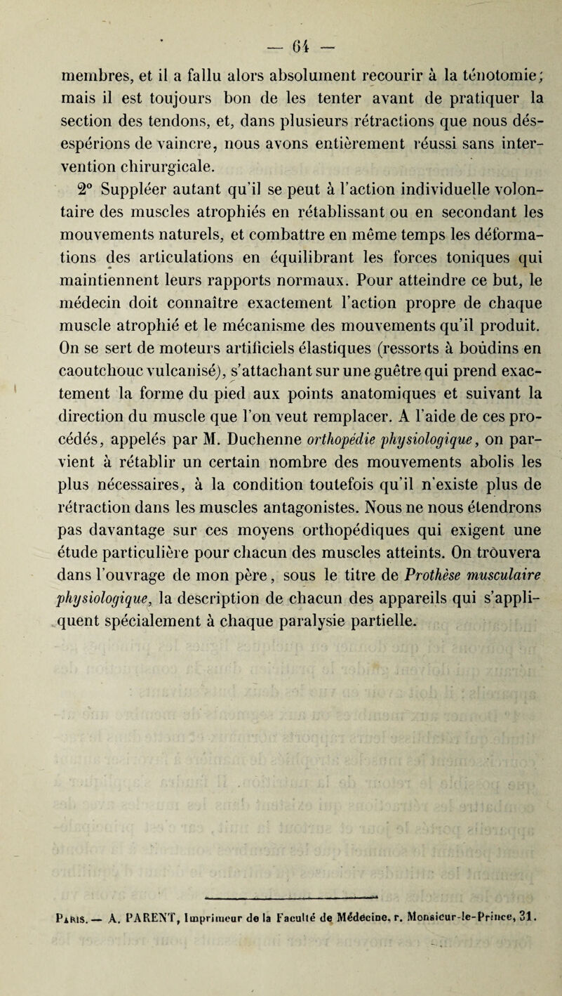 membres, et il a fallu alors absolument recourir à la ténotomie; mais il est toujours bon de les tenter avant de pratiquer la section des tendons, et, dans plusieurs rétractions que nous dés¬ espérions de vaincre, nous avons entièrement réussi sans inter¬ vention chirurgicale. 2° Suppléer autant qu’il se peut à Faction individuelle volon¬ taire des muscles atrophiés en rétablissant ou en secondant les mouvements naturels, et combattre en même temps les déforma¬ tions des articulations en équilibrant les forces toniques qui maintiennent leurs rapports normaux. Pour atteindre ce but, le médecin doit connaître exactement l’action propre de chaque muscle atrophié et le mécanisme des mouvements qu’il produit. On se sert de moteurs artificiels élastiques (ressorts à boùdins en caoutchouc vulcanisé), s’attachant sur une guêtre qui prend exac¬ tement la forme du pied aux points anatomiques et suivant la direction du muscle que l’on veut remplacer. A l’aide de ces pro¬ cédés, appelés par M. Duclienne orthopédie physiologique, on par¬ vient à rétablir un certain nombre des mouvements abolis les plus nécessaires, à la condition toutefois qu’il n’existe plus de rétraction dans les muscles antagonistes. Nous ne nous étendrons pas davantage sur ces moyens orthopédiques qui exigent une étude particulière pour chacun des muscles atteints. On trouvera dans l’ouvrage de mon père, sous le titre de Prothèse musculaire physiologique, la description de chacun des appareils qui s’appli¬ quent spécialement à chaque paralysie partielle. Paris.— A. PARENT, Imprimeur de la Faculté de Médecine, r. Monsicur-le-Princc, 31.