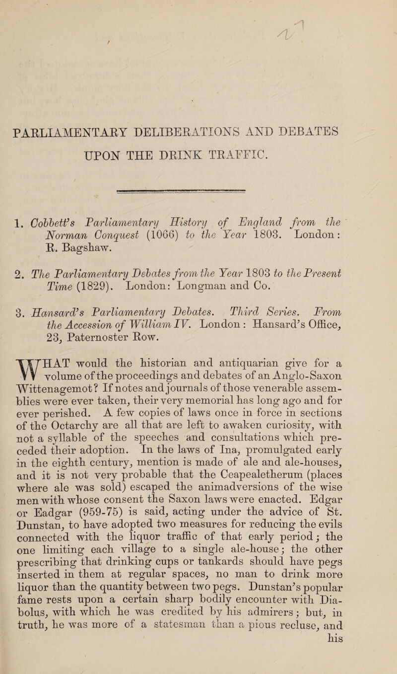 PARLIAMENTARY DELIBERATIONS AND DEBATES UPON THE DRINK TRAEFIC. 1. Cobbett’s Parliamentary History of England from the Norman Conquest (1066) to the Year 1803. London: R. Bagshaw. .2, The Parliamentary Debates from the Year 1803 to the Present Time (1829). London: Longman and Co. 3. Hansard’s Parliamentary Debates. Third Seines. From the Accession of William IV. London : Hansard’s Office, 23, Paternoster Row. WHAT wonld the historian and antiquarian give for a volume of the proceedings and debates of an Anglo-Saxon Wittenagemot? If notes and journals of those venerable assem¬ blies were ever taken, their very memorial has long ago and for ever perished. A few copies of laws once in force in sections of the Octarchy are all that are left to awaken curiosity, with not a syllable of the speeches and consultations which pre¬ ceded their adoption. In the laws of Ina, promulgated early in the eighth century, mention is made of ale and ale-houses, and it is not very probable that the Ceapealetherum (places where ale was sold) escaped the animadversions of the wise men with whose consent the Saxon laws were enacted. Edgar or Eadgar (959-75) is said, acting under the advice of St. Dunstan, to have adopted two measures for reducing the evils connected with the liquor traffic of that early period; the one limiting each village to a single ale-house; the other prescribing that drinking cups or tankards should have pegs inserted in them at regular spaces, no man to drink more liquor than the quantity between two pegs. Dunstan’s popular fame rests upon a certain sharp bodily encounter with Dia- bolus, with which he was credited by his admirers; but, in truth, he was more of a statesman than a pious recluse, and his