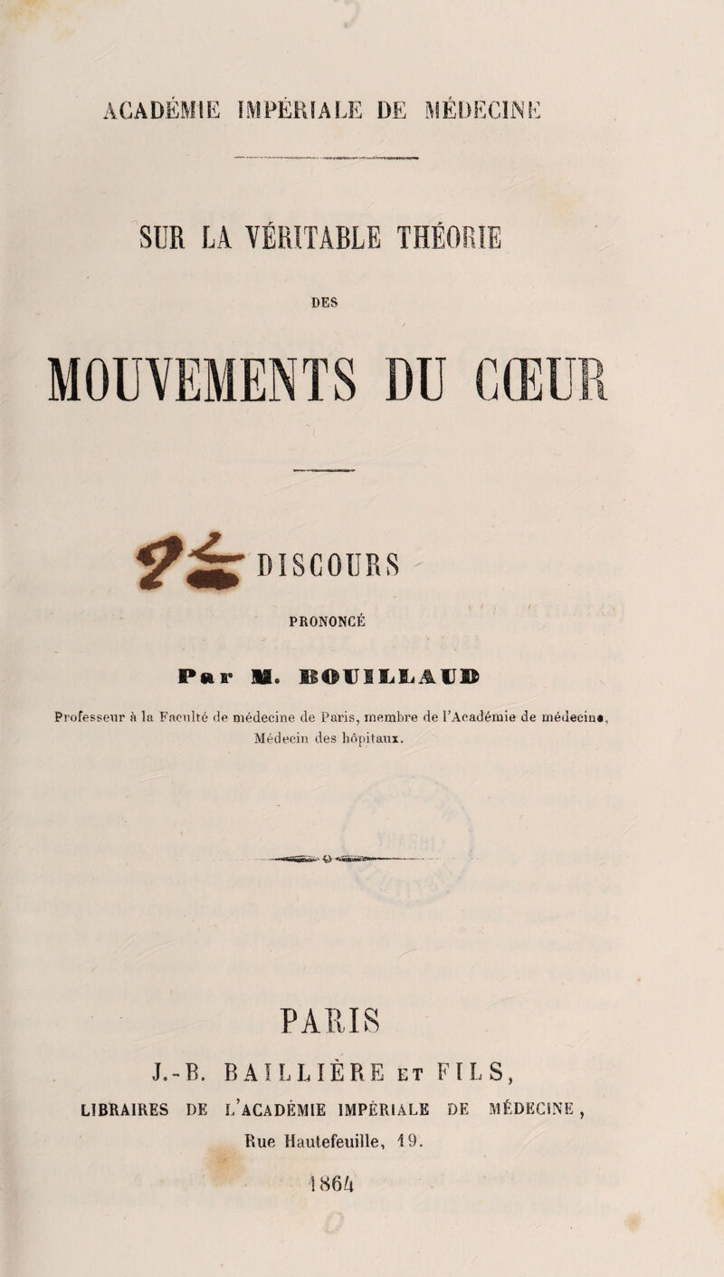 ACADÉMIE IMPÉRIALE DE MÉDECINE SUR LA VÉRITABLE THÉORIE DES DISCOURS PRONONCÉ Par H® BOUIIiliAUB Professeur à la Faculté de médecine de Paris, membre de l’Académie de médecin». Médecin des hôpitaux. PARIS J.-B. BAILLIÈRE et FILS, LIBRAIRES DE L’ACADÉMIE IMPÉRIALE DE MÉDECINE , Rue Hautefeuille, 19. 186/1