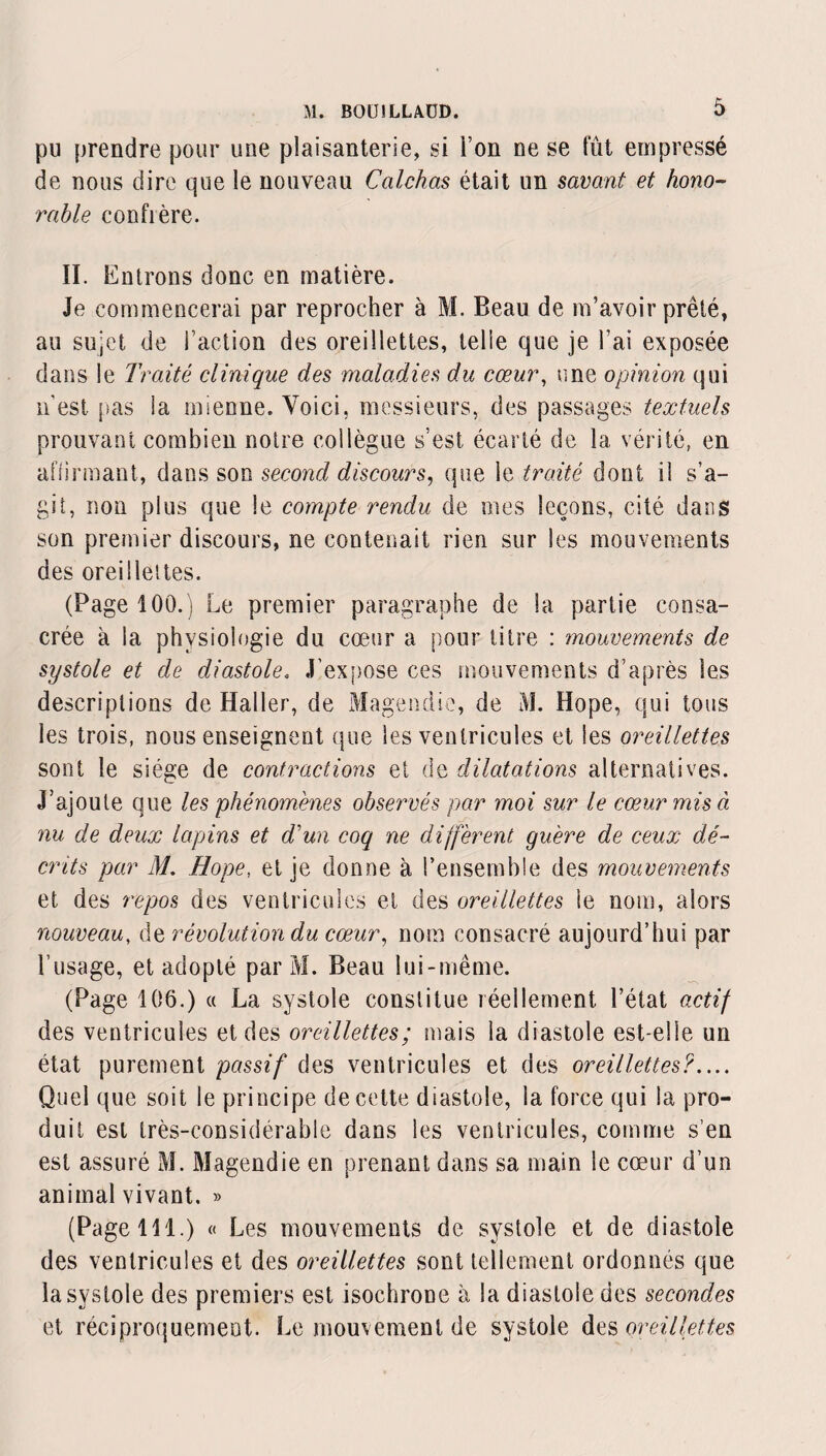 pu prendre pour une plaisanterie, si l’on ne se fût empressé de nous dire que le nouveau Calchas était un savant et hono¬ rable confière. II. Entrons donc en matière. Je commencerai par reprocher à M. Beau de m’avoir prêté, au sujet de Faction des oreillettes, telle que je Fai exposée dans le Traité clinique des maladies du cœur, une opinion qui nest pas la mienne. Voici, messieurs, des passages textuels prouvant combien notre collègue s’est écarté de la vérité, en aflirmant, dans son second discours, que le traité dont il s’a¬ git, non plus que le compte rendu de mes leçons, cité dans son premier discours, ne contenait rien sur les mouvements des oreillettes. (Page 100.) Le premier paragraphe de la partie consa¬ crée à la physiologie du cœur a pour titre : mouvements de systole et de diastole, J’expose ces mouvements d’après les descriptions de Haller, de Magendie, de M. Hope, qui tous les trois, nous enseignent que les ventricules et les oreillettes sont le siège de contractions et de dilatations alternatives. J’ajoute que les phénomènes observés par moi sur le cœur mis à nu de deux lapins et d'un coq ne diffèrent guère de ceux dé¬ crits par M. Hope, et je donne à l’ensemble des mouvements et des repos des ventricules et des oreillettes le nom, alors nouveau, de révolution du cœur, nom consacré aujourd’hui par l’usage, et adopté par M. Beau lui-même. (Page 106.) « La systole constitue réellement l’état actif des ventricules et des oreillettes; mais la diastole est-elle un état purement passif des ventricules et des oreillettes?.... Quel que soit le principe de cette diastole, la force qui la pro¬ duit est très-considérable dans les ventricules, comme s’en est assuré M. Magendie en prenant dans sa main le cœur d’un animal vivant. » (Page 111.) « Les mouvements de systole et de diastole des ventricules et des oreillettes sont tellement ordonnés que la systole des premiers est isochrone à la diastole des secondes et réciproquement. Le mouvement de systole des oreillettes