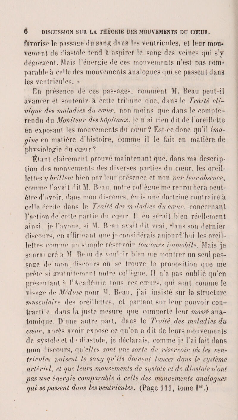 favorise le passage du sang dans les ventricules, et leur mou¬ vement de diastole tend à aspirer le sang des veines qui s’y dégorgent. Mais l’énergie de ces mouvements n’est pas com¬ parable à celle des mouvements analogues qui se passent dans les ventricules. » En présence de ces passages, comment M. Beau peut-il avancer et soutenir a cette tribune que, dans le Traité cli¬ nique des maladies du cœur, non moins que dans le compte¬ rendu du Moniteur des hôpitaux, je n’ai rien dit de l’oreillette en exposant les mouvements du cœur? Est ce donc qu’il ima¬ gine en matière d’histoire, comme il le fait en matière de phvsiologie du cœur? Étant clairement prouvé maintenant que, dans ma descrip¬ tion dns mouvements des diverses parties du cœur, les oreil¬ lettes y brillent bien par leur présence et mm par leur absence, comme t’avait dit M. Beau notre col lègue me reprochera peut- être d’avoir, dans mon discours, émis une doctrine contraire à celle écrite dans le Traité des m dadies du coeur, concernant l’action de cette partie du cœur II en serait !ven réellement ainsi je l’avoue, si M. B mu avait dit vrai, dans son dernier discours, en affirmant que j-M-onsidérais aujourd’hui les oreil¬ lettes courue ici simple réservoir tou ours i'umxbile. Mais je saurai ré à M Beau de vouloir b en me montrer un seul pas¬ sage de mon discours où se trouve la proposition que me prèle si gratuitement notre eol'ègue. Il n’a pas oublié qu’en présentant à l’Académie tous res cœurs, qui sont comme Se visage de Méduse pour M. Beau, j'ai insisté sur la structure musculaire des oreillettes, et partant sur leur pouvoir con- traeli’e. dans la juste mesure que comporte leur masse ana¬ tomique. D’une autre part, dans le Traité des maladies du creux, après avoir exposé ce qu’on a dit de leurs mouvements de svsloleet de diastole, je déclarais, comme je l’ai fait dans mon discours, qw'elles sont une sorte de réservoir ou les ven¬ tricules puisent le sang qu’ils doivent lancer dans le système artériel, et que leurs mouvements de systole et de diastole réont pas une énergie comparable à celle des mouvements analogues qui se passent dans les ventricules. (Page 111, tome Ier.)