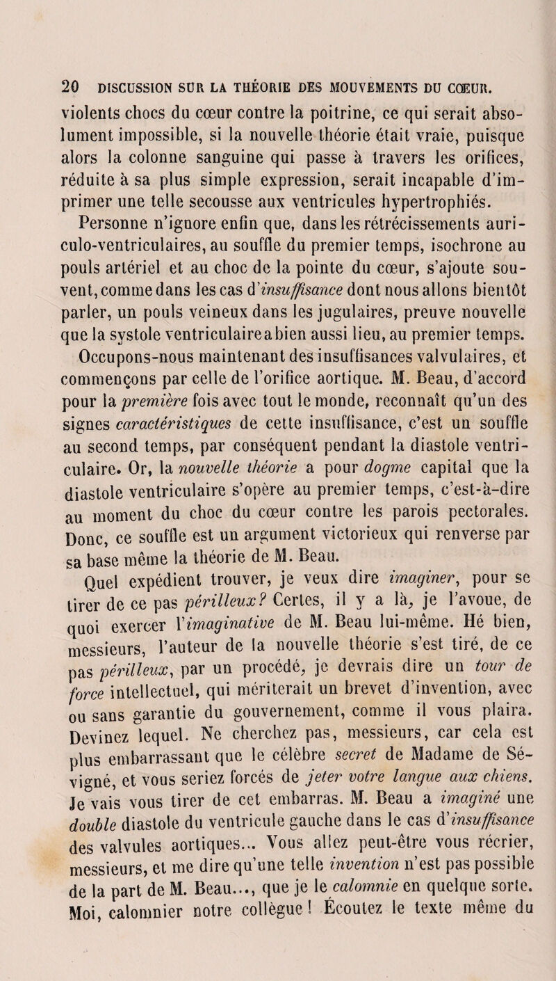 violents chocs du cœur contre la poitrine, ce qui serait abso¬ lument impossible, si la nouvelle théorie était vraie, puisque alors la colonne sanguine qui passe à travers les orifices, réduite à sa plus simple expression, serait incapable d’im¬ primer une telle secousse aux ventricules hypertrophiés. Personne n’ignore enfin que, dans les rétrécissements auri- culo-ventriculaires, au souffle du premier temps, isochrone au pouls artériel et au choc de la pointe du cœur, s’ajoute sou¬ vent, comme dans les cas d'insuffisance dont nous allons bientôt parler, un pouls veineux dans les jugulaires, preuve nouvelle que la systole ventriculaireabien aussi lieu, au premier temps. Occupons-nous maintenant des insuffisances valvulaires, et commençons par celle de l’orifice aortique. M. Beau, d’accord pour la première fois avec tout le monde, reconnaît qu’un des signes caractéristiques de cette insuffisance, c’est un souffle au second temps, par conséquent pendant la diastole ventri¬ culaire. Or, la nouvelle théorie a pour dogme capital que la diastole ventriculaire s’opère au premier temps, c’est-à-dire au moment du choc du cœur contre les parois pectorales. Donc, ce souffle est un argument victorieux qui renverse par sa base même la théorie de M. Beau. Quel expédient trouver, je veux dire imaginer, pour se tirer de ce pas périlleux? Certes, il y a là, je l’avoue, de quoi exercer Ximaginative de M. Beau lui-même. Hé bien, messieurs, l’auteur de la nouvelle théorie s’est tiré, de ce pas périlleux, par un procédé, je devrais dire un tour de force intellectuel, qui mériterait un brevet d’invention, avec ou sans garantie du gouvernement, comme il vous plaira. Devinez lequel. Ne cherchez pas, messieurs, car cela est plus embarrassant que le célèbre secret de Madame de Sé- vigné, et vous seriez forcés de jeter votre langue aux chiens. Je vais vous tirer de cet embarras. M. Beau a imaginé une double diastole du ventricule gauche dans le cas $ insuffisance des valvules aortiques... Vous allez peut-être vous récrier, messieurs, et me dire qu’une telle invention n’est pas possible de la part de M. Beau..., que je le calomnie en quelque sorte. Moi, calomnier notre collègue ! Écoutez le texte même du