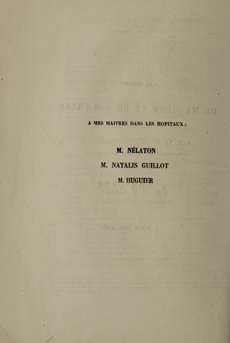 r A MES MAITRES DANS LES HOPITAUX : f V ' ' ' ^ . '• M. NÉLATON M. NATALIS GUILLOT M. HUGUIER