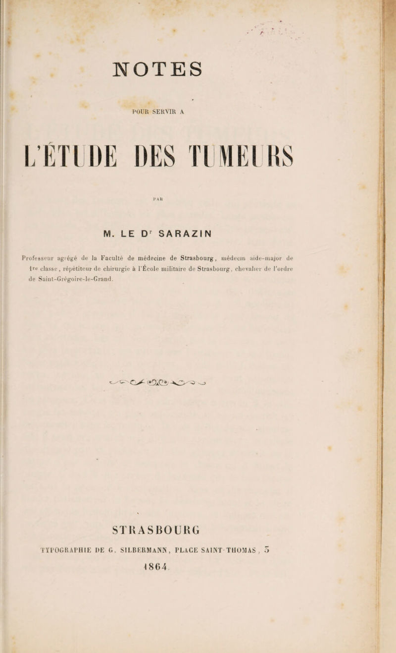 NOTES POUR SERVIR A rr i» ah M. LE Dr SARAZIN Professeur agiégé de la Faculté de médecine de Strasbourg, médecin aide-major de tr« classe, répétiteur de chirurgie à l’École militaire de Strasbourg, chevalier de l’ordre de Saint-Grégoire-le-Grand. (ï&Çî, STRASBOURG 1 YI’OGH APHIE DE G. SILBERMaNN, PLACE SAINT THOMAS , O 4 864