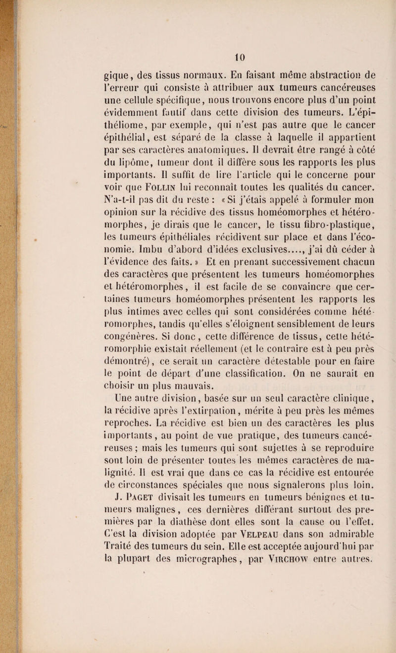 gique, des tissus normaux. En faisant môme abstraction de l’erreur qui consiste à attribuer aux tumeurs cancéreuses une cellule spécifique, nous trouvons encore plus d’un point évidemment fautif dans cette division des tumeurs. L’épi- théliome, par exemple, qui n’est pas autre que le cancer épithélial, est séparé de la classe à laquelle il appartient par ses caractères anatomiques. Il devrait être rangé à côté du lipome, tumeur dont il diffère sous les rapports les plus importants. Il suffit de lire l’article qui le concerne pour voir que Follin lui reconnaît toutes les qualités du cancer. N’a-t-il pas dit du reste : «Si j’étais appelé à formuler mon opinion sur la récidive des tissus homéomorphes et hétéro- morphes, je dirais que le cancer, le tissu fibro-plastique, les tumeurs épithéliales récidivent sur place et dans l’éco¬ nomie. Imbu d’abord d’idées exclusives...., j’ai dû céder à l’évidence des faits. » Et en prenant successivement chacun des caractères que présentent les tumeurs homéomorphes et hétéromorphes, il est facile de se convaincre que cer¬ taines tumeurs homéomorphes présentent les rapports les plus intimes avec celles qui sont considérées comme hété¬ romorphes, tandis qu’elles s’éloignent sensiblement de leurs congénères. Si donc, cette différence de tissus, cette hété- romorphie existait réellement (et le contraire esta peu près démontré), ce serait un caractère détestable pour en faire le point de départ d’une classification. On ne saurait en choisir un plus mauvais. Une autre division, basée sur un seul caractère clinique, la récidive après l’extirpation, mérite à peu près les mêmes reproches. La récidive est bien un des caractères les plus importants, au point de vue pratique, des tumeurs cancé¬ reuses ; mais les tumeurs qui sont sujettes à se reproduire sont loin de présenter toutes les mêmes caractères de ma¬ lignité. Il est vrai que dans ce cas la récidive est entourée de circonstances spéciales que nous signalerons plus loin. J. Paget divisait les tumeurs en tumeurs bénignes et tu¬ meurs malignes, ces dernières différant surtout des pre¬ mières par la diathèse dont elles sont la cause ou i’effet. C’est la division adoptée par Velpeau dans son admirable Traité des tumeurs du sein. Elle est acceptée aujourd’hui par la plupart des micrographes, par Virchow entre autres.